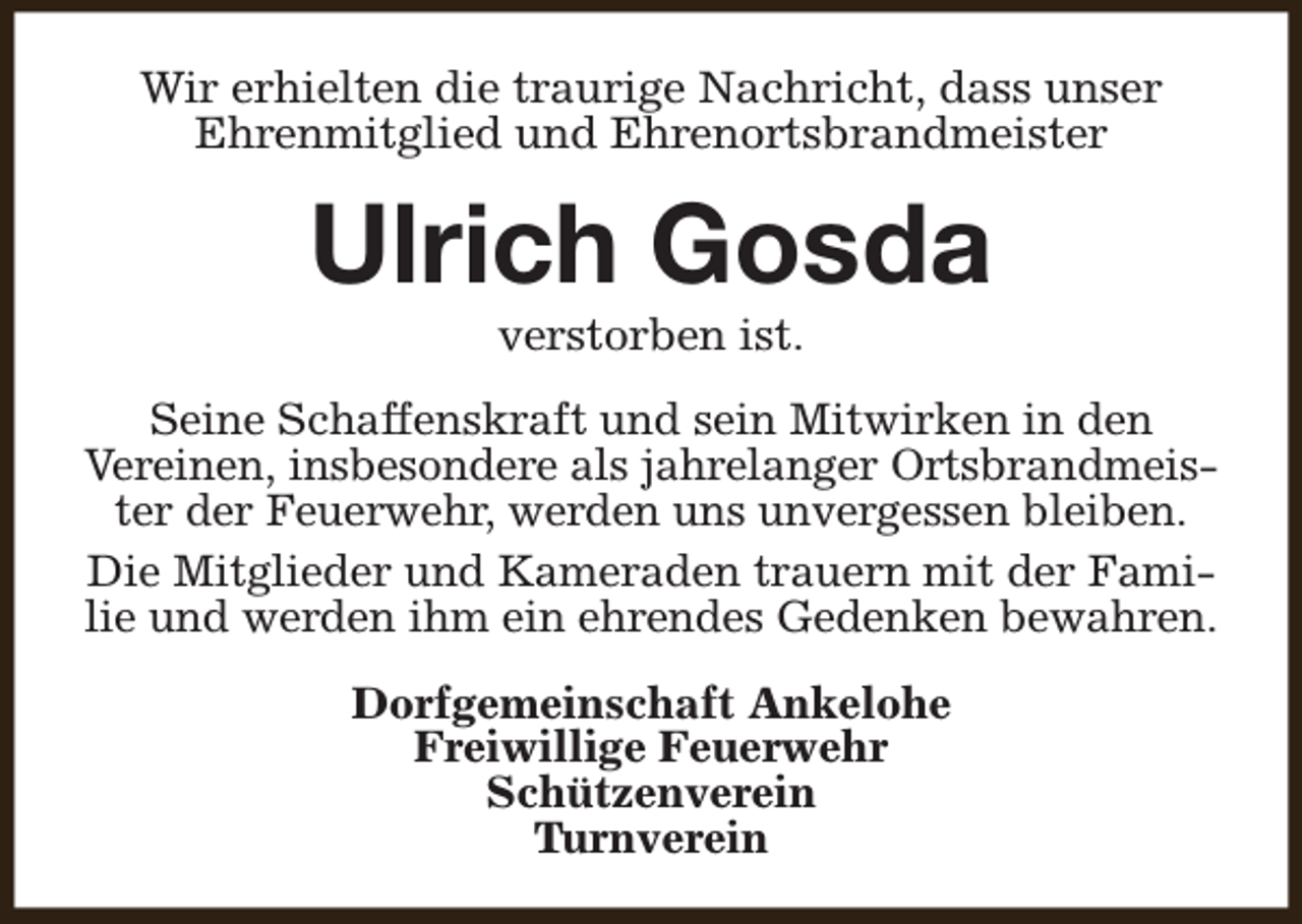 <p>Wir erhielten die traurige Nachricht, dass unser<br />Ehrenmitglied und Ehrenortsbrandmeister</p><p>Ulrich Gosda<br />verstorben ist.</p><p>Seine Schaffenskraft und sein Mitwirken in den<br />Vereinen, insbesondere als jahrelanger Ortsbrandmeister der Feuerwehr, werden uns unvergessen bleiben.<br />Die Mitglieder und Kameraden trauern mit der Familie und werden ihm ein ehrendes Gedenken bewahren.<br />Dorfgemeinschaft Ankelohe<br />Freiwillige Feuerwehr<br />Schützenverein<br />Turnverein</p>