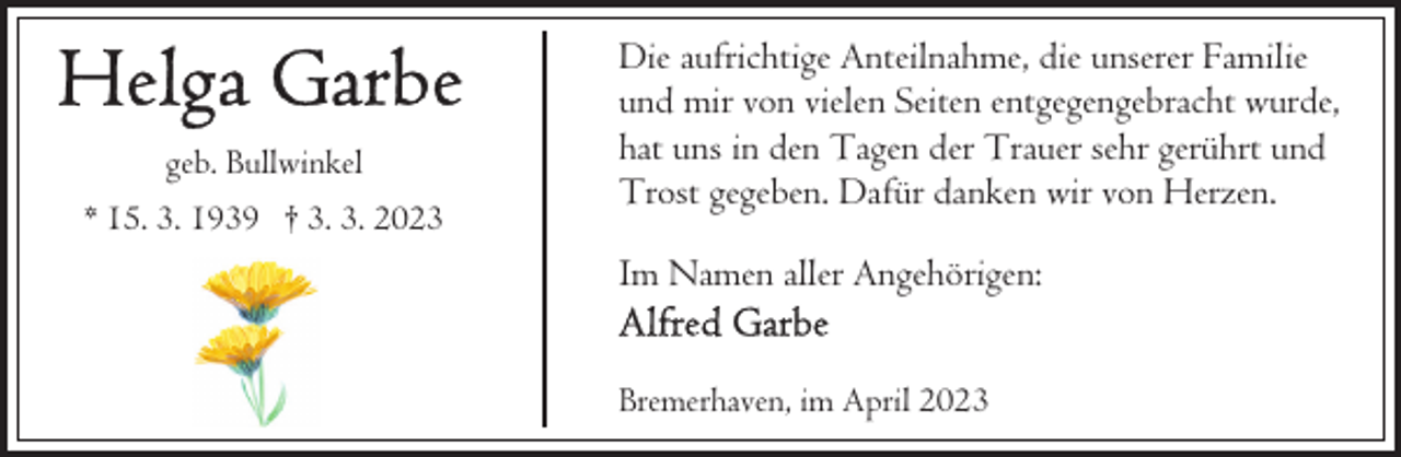 <p>geb. Bullwinkel<br />* 15. 3. 1939 † 3. 3. 2023</p><p>Die aufrichtige Anteilnahme, die unserer Familie<br />und mir von vielen Seiten entgegengebracht wurde,<br />hat uns in den Tagen der Trauer sehr gerührt und<br />Trost gegeben. Dafür danken wir von Herzen.<br />Im Namen aller Angehörigen:<br />Bremerhaven, im April 2023</p>
