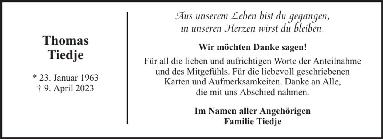 <p>Thomas<br />Tiedje<br />* 23. Januar 1963<br />† 9. April 2023</p><p>Aus unserem Leben bist du gegangen,<br />in unseren Herzen wirst du bleiben.<br />Wir möchten Danke sagen!<br />Für all die lieben und aufrichtigen Worte der Anteilnahme<br />und des Mitgefühls. Für die liebevoll geschriebenen<br />Karten und Aufmerksamkeiten. Danke an Alle,<br />die mit uns Abschied nahmen.<br />Im Namen aller Angehörigen<br />Familie Tiedje</p>