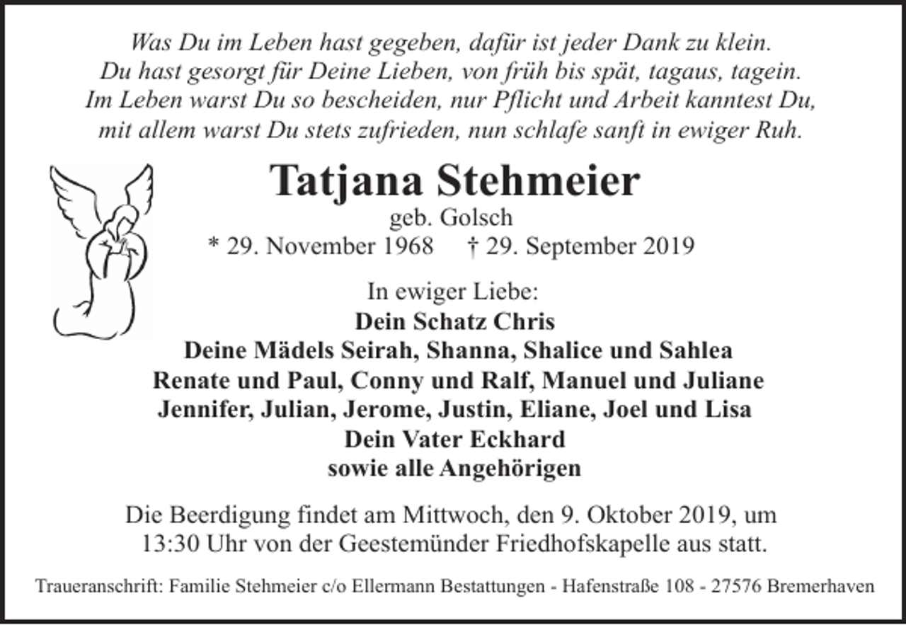 <p>Was Du im Leben hast gegeben, dafür ist jeder Dank zu klein.<br />Du hast gesorgt für Deine Lieben, von früh bis spät, tagaus, tagein.<br />Im Leben warst Du so bescheiden, nur Pflicht und Arbeit kanntest Du,<br />mit allem warst Du stets zufrieden, nun schlafe sanft in ewiger Ruh.</p><p>Tatjana Stehmeier</p><p>geb. Golsch<br />* 29. November 1968 † 29. September 2019<br />In ewiger Liebe:<br />Dein Schatz Chris<br />Deine Mädels Seirah, Shanna, Shalice und Sahlea<br />Renate und Paul, Conny und Ralf, Manuel und Juliane<br />Jennifer, Julian, Jerome, Justin, Eliane, Joel und Lisa<br />Dein Vater Eckhard<br />sowie alle Angehörigen<br />Die Beerdigung findet am Mittwoch, den 9. Oktober 2019, um<br />13:30 Uhr von der Geestemünder Friedhofskapelle aus statt.<br />Traueranschrift: Familie Stehmeier c/o Ellermann Bestattungen - Hafenstraße 108 - 27576 Bremerhaven</p>