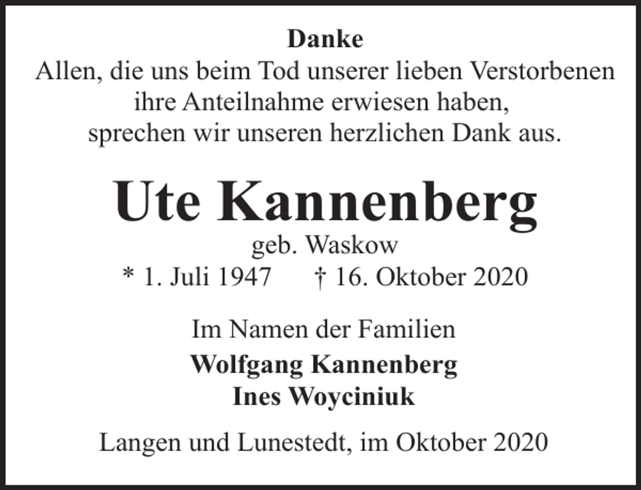 <p>Danke<br />Allen, die uns beim Tod unserer lieben Verstorbenen<br />ihre Anteilnahme erwiesen haben,<br />sprechen wir unseren herzlichen Dank aus.</p><p>Ute Kannenberg<br />geb. Waskow<br />* 1. Juli 1947<br />† 16. Oktober 2020<br />Im Namen der Familien<br />Wolfgang Kannenberg<br />Ines Woyciniuk<br />Langen und Lunestedt, im Oktober 2020</p>