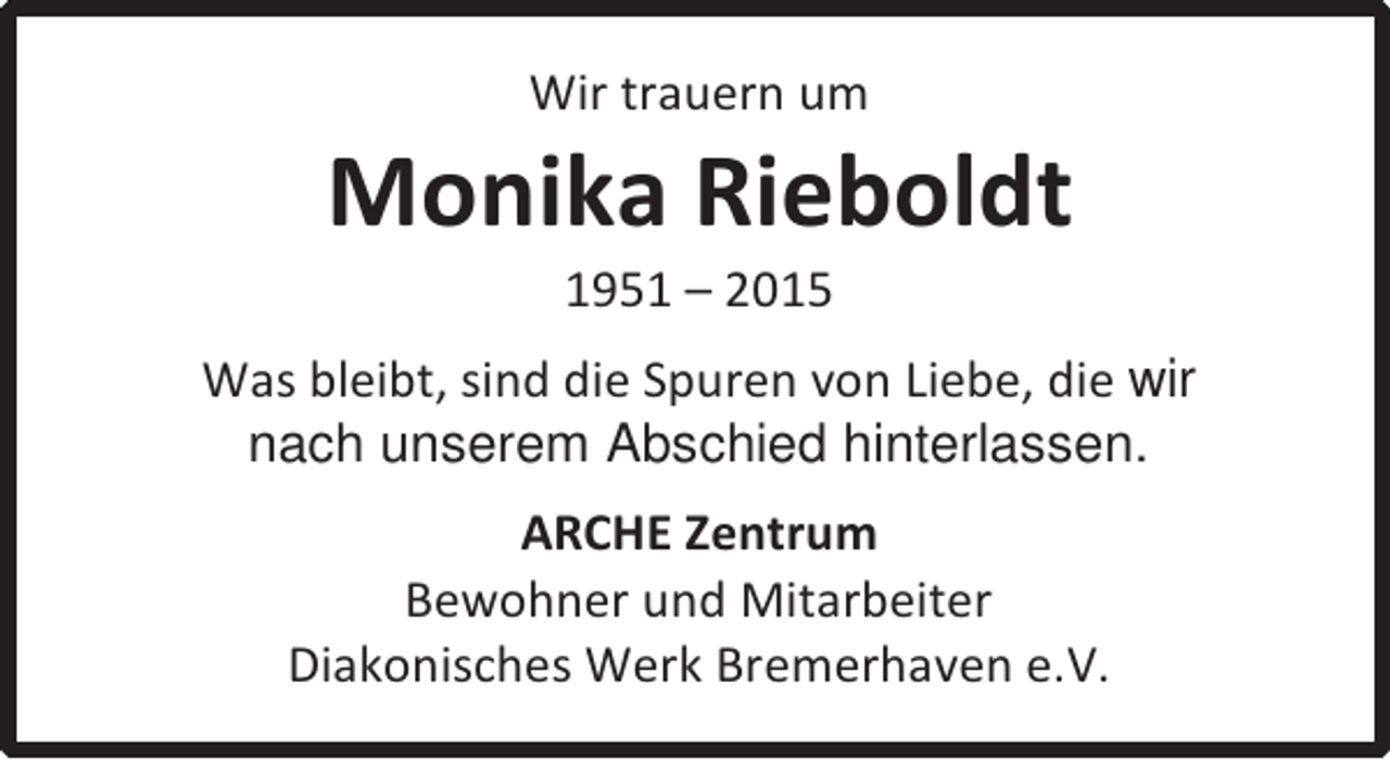 <p>Wir trauern um</p><p>Monika Rieboldt<br />1951 – 2015</p><p>Was bleibt, sind die Spuren von Liebe, die wir<br />nach unserem Abschied hinterlassen.<br />ARCHE Zentrum<br />Bewohner und Mitarbeiter<br />Diakonisches Werk Bremerhaven e.V.</p>