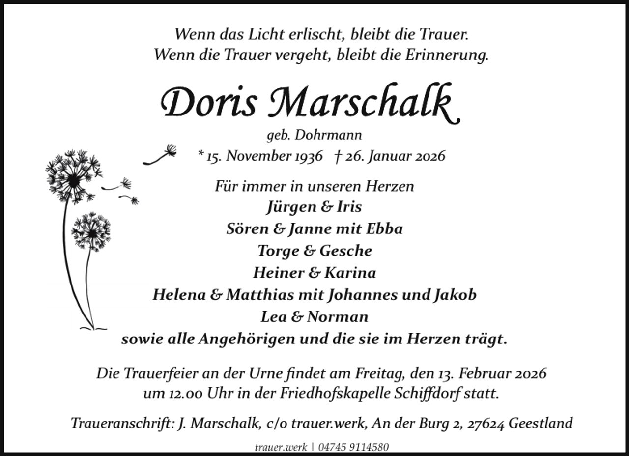 <p>Wenn das Licht erlischt, bleibt die Trauer.<br />Wenn die Trauer vergeht, bleibt die Erinnerung.</p>
<p>geb. Dohrmann</p>
<p>* 15. November 1936 † 26. Januar 2026</p>
<p>Für immer in unseren Herzen<br />Jürgen &amp; Iris<br />Sören &amp; Janne mit Ebba<br />Torge &amp; Gesche<br />Heiner &amp; Karina<br />Helena &amp; Matthias mit Johannes und Jakob<br />Lea &amp; Norman<br />sowie alle Angehörigen und die sie im Herzen trägt.<br />Die Trauerfeier an der Urne ﬁndet am Freitag, den 13. Februar 2026<br />um 12.00 Uhr in der Friedhofskapelle Schiﬀdorf statt.<br />Traueranschrift: J. Marschalk, c/o trauer.werk, An der Burg 2, 27624 Geestland<br />trauer.werk | 04745 9114580</p>