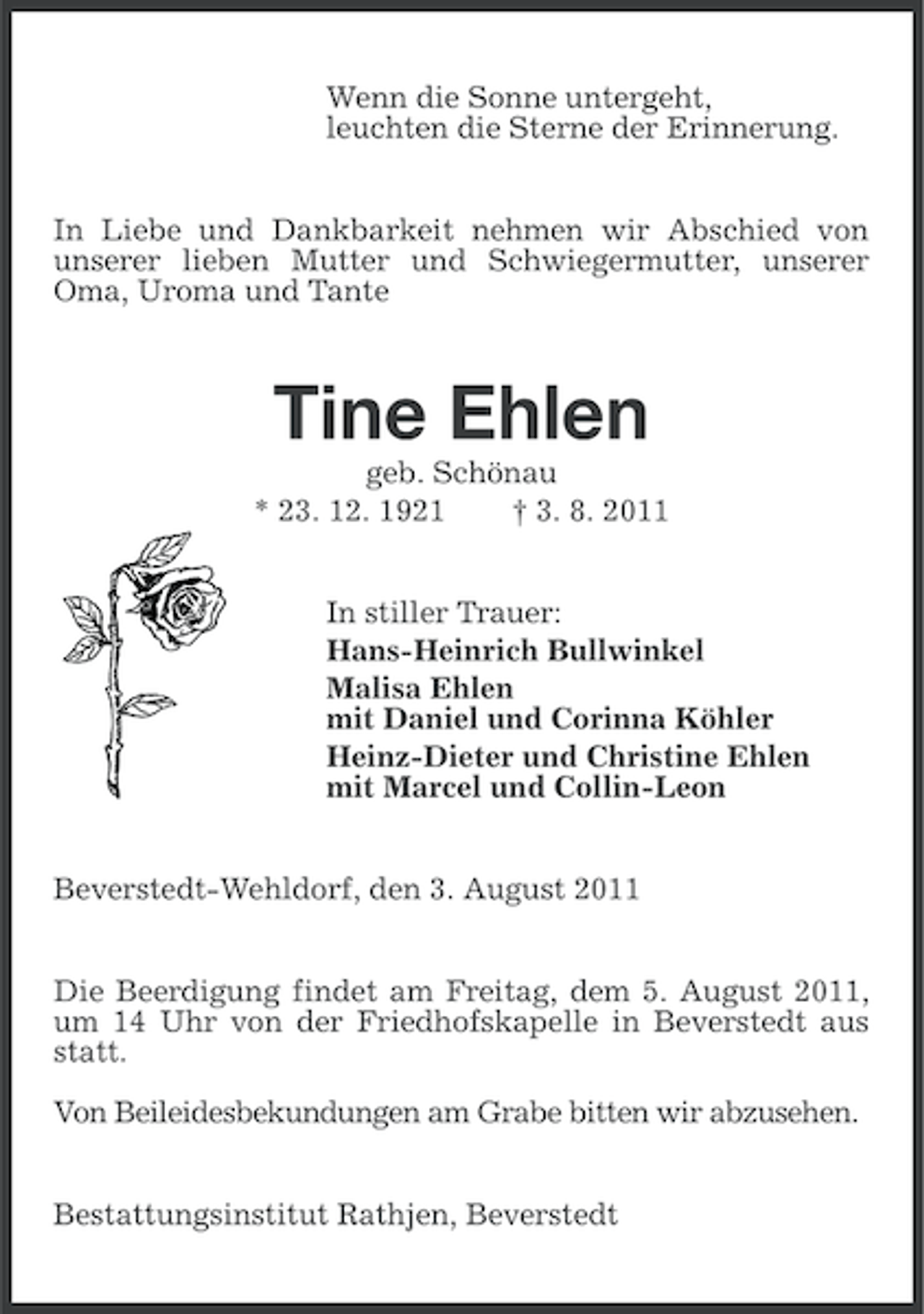 <p>Wenn die Sonne untergeht,<br />leuchten die Sterne der Erinnerung.<br />In Liebe und Dankbarkeit nehmen wir Abschied von<br />unserer lieben Mutter und Schwiegermutter, unserer<br />Oma, Uroma und Tante</p><p>Tine Ehlen<br />geb. Schönau<br />* 23. 12. 1921<br />† 3. 8. 2011<br />In stiller Trauer:<br />Hans-Heinrich Bullwinkel<br />Malisa Ehlen<br />mit Daniel und Corinna Köhler<br />Heinz-Dieter und Christine Ehlen<br />mit Marcel und Collin-Leon<br />Beverstedt-Wehldorf, den 3. August 2011<br />Die Beerdigung findet am Freitag, dem 5. August 2011,<br />um 14 Uhr von der Friedhofskapelle in Beverstedt aus<br />statt.<br />Von Beileidesbekundungen am Grabe bitten wir abzusehen.<br />Bestattungsinstitut Rathjen, Beverstedt</p>