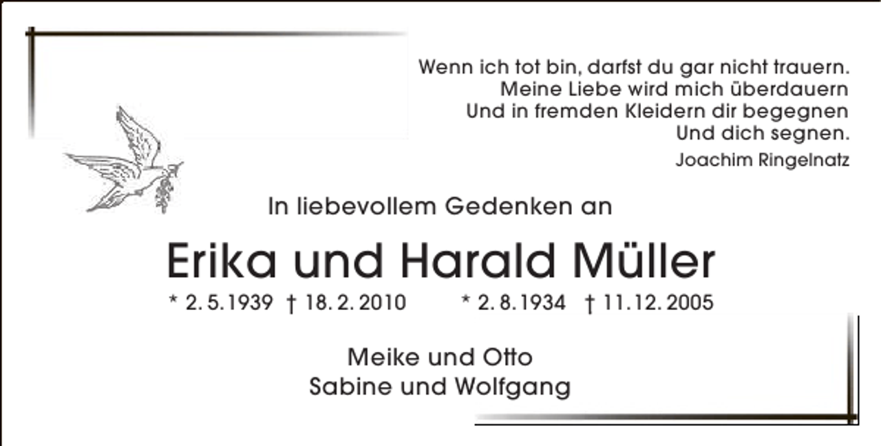 <p>Wenn ich tot bin, darfst du gar nicht trauern.<br />Meine Liebe wird mich überdauern<br />Und in fremden Kleidern dir begegnen<br />Und dich segnen.<br />Joachim Ringelnatz</p><p>In liebevollem Gedenken an</p><p>Erika und Harald Müller<br />* 2. 5.1939 † 18. 2. 2010</p><p>* 2. 8.1934 † 11.12. 2005</p><p>Meike und Otto<br />d<br />Sabine und Wolfgang</p>