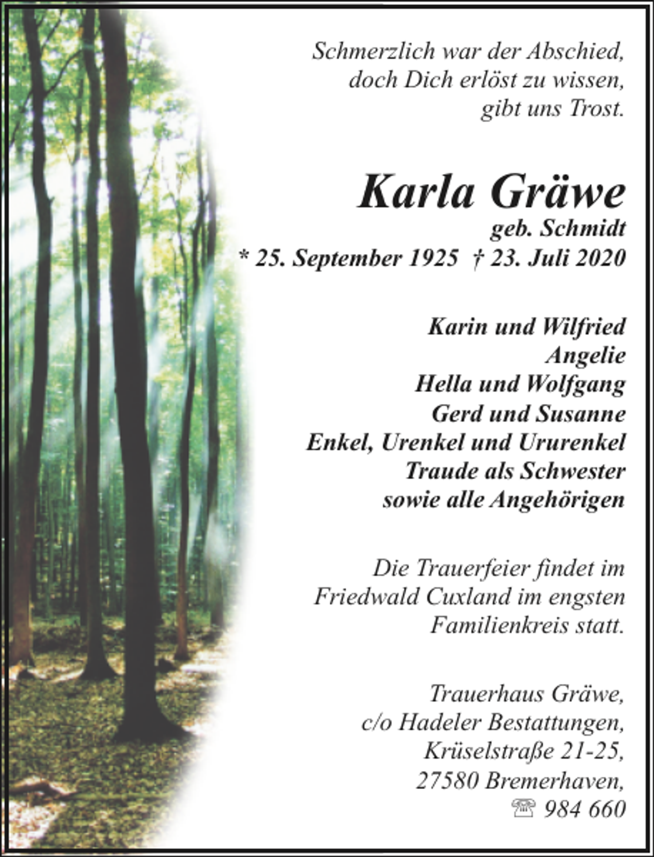 <p>Schmerzlich war der Abschied,<br />doch Dich erlöst zu wissen,<br />gibt uns Trost.</p><p>Karla Gräwe</p><p>geb. Schmidt<br />* 25. September 1925 † 23. Juli 2020<br />Karin und Wilfried<br />Angelie<br />Hella und Wolfgang<br />Gerd und Susanne<br />Enkel, Urenkel und Ururenkel<br />Traude als Schwester<br />sowie alle Angehörigen<br />Die Trauerfeier findet im<br />Friedwald Cuxland im engsten<br />Familienkreis statt.<br />Trauerhaus Gräwe,<br />c/o Hadeler Bestattungen,<br />Krüselstraße 21-25,<br />27580 Bremerhaven,<br />' 984 660</p>