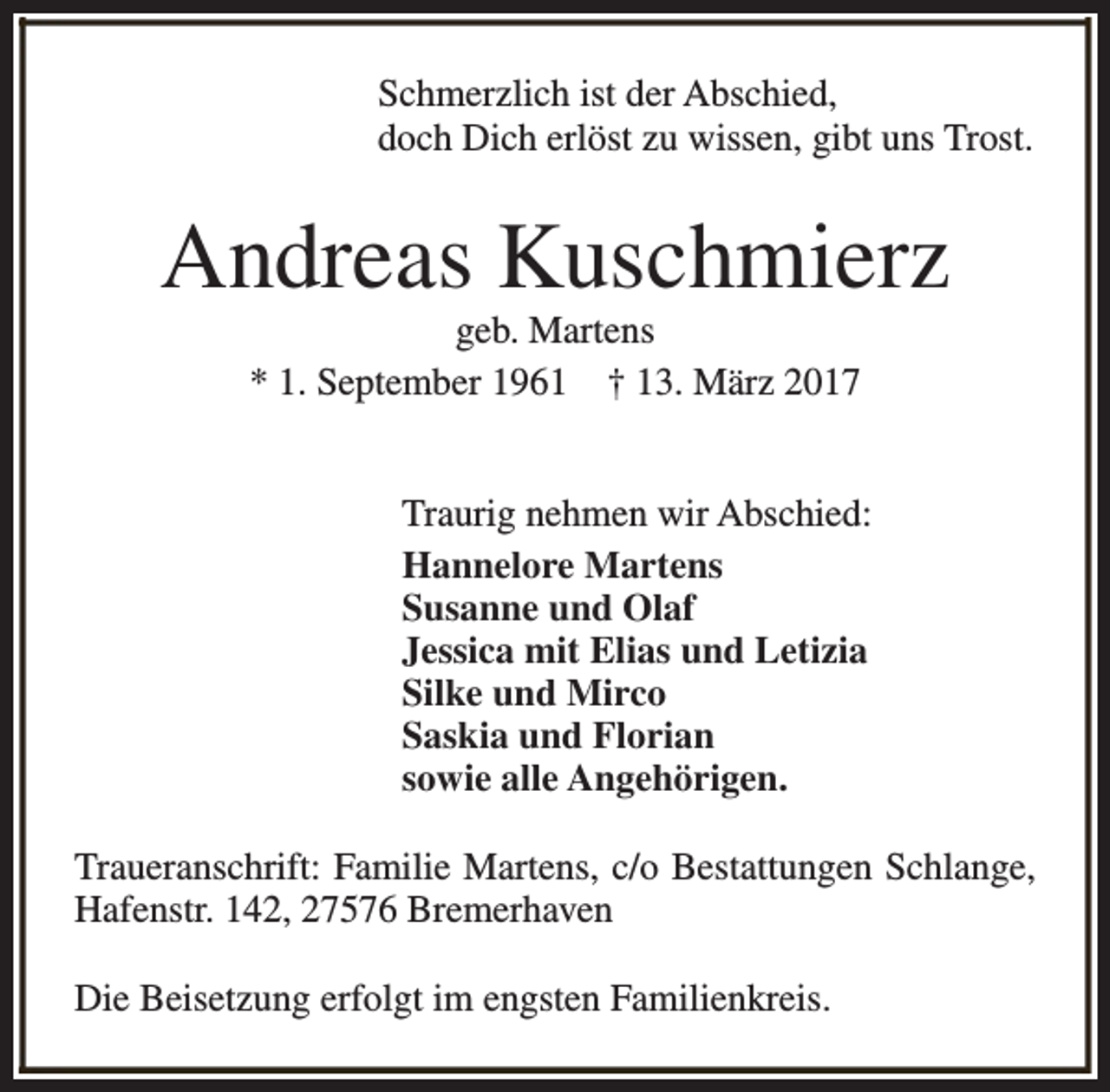 <p>Schmerzlich ist der Abschied,<br />doch Dich erlöst zu wissen, gibt uns Trost.</p><p>Andreas Kuschmierz<br />geb. Martens<br />* 1. September 1961 † 13. März 2017</p><p>Traurig nehmen wir Abschied:<br />Hannelore Martens<br />Susanne und Olaf<br />Jessica mit Elias und Letizia<br />Silke und Mirco<br />Saskia und Florian<br />sowie alle Angehörigen.<br />Traueranschrift: Familie Martens, c/o Bestattungen Schlange,<br />Hafenstr. 142, 27576 Bremerhaven<br />Die Beisetzung erfolgt im engsten Familienkreis.</p>