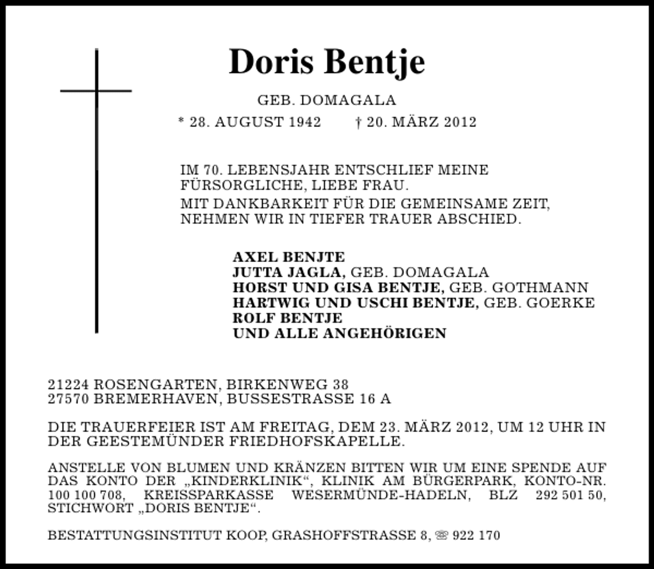 <p>Doris Bentje<br />GEB. DOMAGALA<br />* 28. AUGUST 1942<br />† 20. MÄRZ 2012<br />IM 70. LEBENSJAHR ENTSCHLIEF MEINE<br />FÜRSORGLICHE, LIEBE FRAU.<br />MIT DANKBARKEIT FÜR DIE GEMEINSAME ZEIT,<br />NEHMEN WIR IN TIEFER TRAUER ABSCHIED.<br />AXEL BENJTE<br />JUTTA JAGLA, GEB. DOMAGALA<br />HORST UND GISA BENTJE, GEB. GOTHMANN<br />HARTWIG UND USCHI BENTJE, GEB. GOERKE<br />ROLF BENTJE<br />UND ALLE ANGEHÖRIGEN<br />21224 ROSENGARTEN, BIRKENWEG 38<br />27570 BREMERHAVEN, BUSSESTRASSE 16 A<br />DIE TRAUERFEIER IST AM FREITAG, DEM 23. MÄRZ 2012, UM 12 UHR IN<br />DER GEESTEMÜNDER FRIEDHOFSKAPELLE.<br />ANSTELLE VON BLUMEN UND KRÄNZEN BITTEN WIR UM EINE SPENDE AUF<br />DAS KONTO DER „KINDERKLINIK“, KLINIK AM BÜRGERPARK, KONTO-NR.<br />708, KREISSPARKASSE WESERMÜNDE-HADELN, BLZ 292 501 50,<br />STICHWORT „DORIS BENTJE“.<br />BESTATTUNGSINSTITUT KOOP, GRASHOFFSTRASSE 8, s 922 170</p>