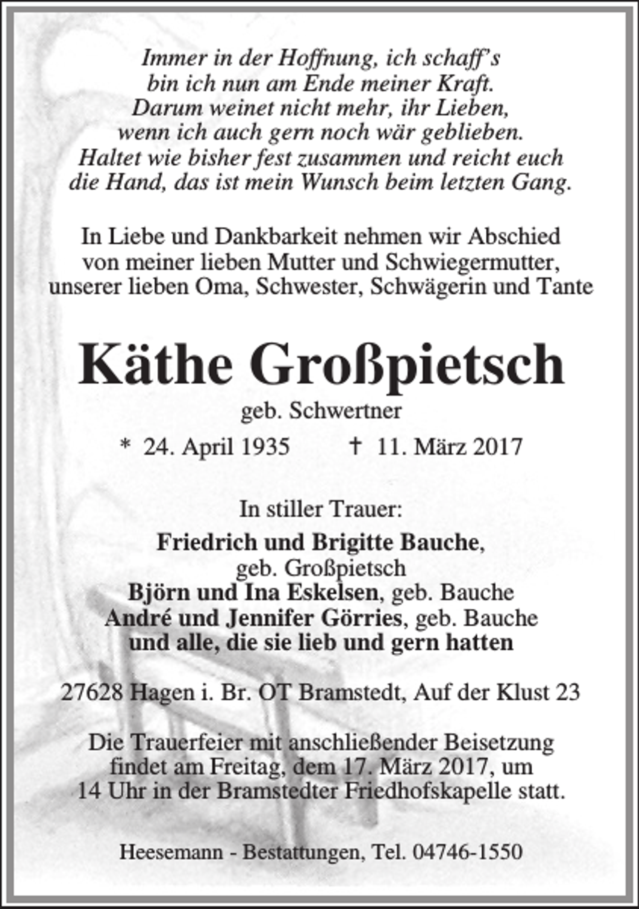 <p>Immer in der Hoffnung, ich schaff’s<br />bin ich nun am Ende meiner Kraft.<br />Darum weinet nicht mehr, ihr Lieben,<br />wenn ich auch gern noch wär geblieben.<br />Haltet wie bisher fest zusammen und reicht euch<br />die Hand, das ist mein Wunsch beim letzten Gang.<br />In Liebe und Dankbarkeit nehmen wir Abschied<br />von meiner lieben Mutter und Schwiegermutter,<br />unserer lieben Oma, Schwester, Schwägerin und Tante</p><p>Käthe Großpietsch<br />geb. Schwertner<br />* 24. April 1935<br />B 11. März 2017</p><p>In stiller Trauer:<br />Friedrich und Brigitte Bauche,<br />geb. Großpietsch<br />Björn und Ina Eskelsen, geb. Bauche<br />André und Jennifer Görries, geb. Bauche<br />und alle, die sie lieb und gern hatten<br />27628 Hagen i. Br. OT Bramstedt, Auf der Klust 23<br />Die Trauerfeier mit anschließender Beisetzung<br />findet am Freitag, dem 17. März 2017, um<br />14 Uhr in der Bramstedter Friedhofskapelle statt.<br />Heesemann - Bestattungen, Tel. 04746-1550</p>