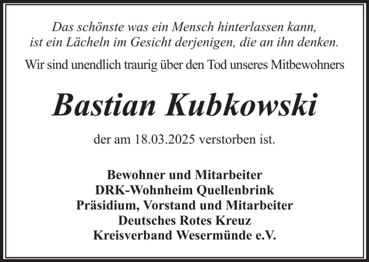 <p>Das schönste was ein Mensch hinterlassen kann,<br />ist ein Lächeln im Gesicht derjenigen, die an ihn denken.<br />Wir sind unendlich traurig über den Tod unseres Mitbewohners</p><p>Bastian Kubkowski<br />der am 18.03.2025 verstorben ist.<br />Bewohner und Mitarbeiter<br />DRK-Wohnheim Quellenbrink<br />Präsidium, Vorstand und Mitarbeiter<br />Deutsches Rotes Kreuz<br />Kreisverband Wesermünde e.V.</p>