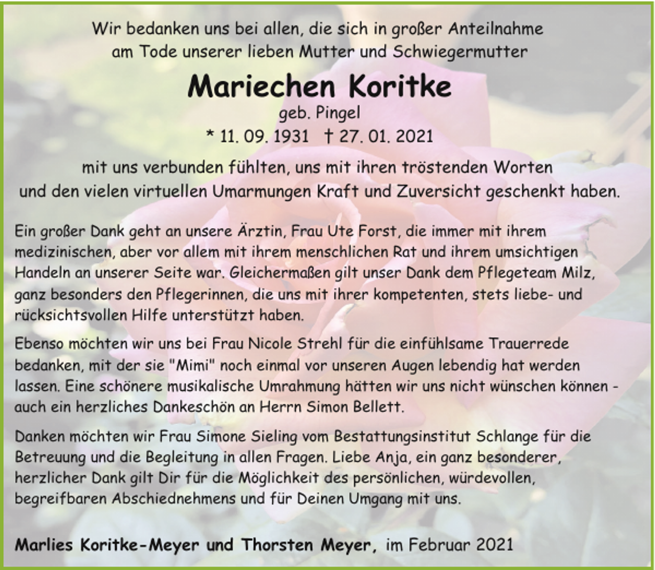 <p>Wir bedanken uns bei allen, die sich in großer Anteilnahme<br />am Tode unserer lieben Mutter und Schwiegermutter</p><p>Mariechen Koritke<br />geb. Pingel<br />* 11. 09. 1931 † 27. 01. 2021</p><p>mit uns verbunden fühlten, uns mit ihren tröstenden Worten<br />und den vielen virtuellen Umarmungen Kraft und Zuversicht geschenkt haben.<br />Ein großer Dank geht an unsere Ärztin, Frau Ute Forst, die immer mit ihrem<br />medizinischen, aber vor allem mit ihrem menschlichen Rat und ihrem umsichtigen<br />Handeln an unserer Seite war. Gleichermaßen gilt unser Dank dem Pflegeteam Milz,<br />ganz besonders den Pflegerinnen, die uns mit ihrer kompetenten, stets liebe- und<br />rücksichtsvollen Hilfe unterstützt haben.<br />Ebenso möchten wir uns bei Frau Nicole Strehl für die einfühlsame Trauerrede<br />bedanken, mit der sie "Mimi" noch einmal vor unseren Augen lebendig hat werden<br />lassen. Eine schönere musikalische Umrahmung hätten wir uns nicht wünschen können auch ein herzliches Dankeschön an Herrn Simon Bellett.<br />Danken möchten wir Frau Simone Sieling vom Bestattungsinstitut Schlange für die<br />Betreuung und die Begleitung in allen Fragen. Liebe Anja, ein ganz besonderer,<br />herzlicher Dank gilt Dir für die Möglichkeit des persönlichen, würdevollen,<br />begreifbaren Abschiednehmens und für Deinen Umgang mit uns.</p><p>Marlies Koritke-Meyer und Thorsten Meyer, im Februar 2021</p>
