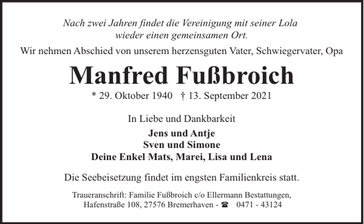 <p>Nach zwei Jahren findet die Vereinigung mit seiner Lola<br />wieder einen gemeinsamen Ort.<br />Wir nehmen Abschied von unserem herzensguten Vater, Schwiegervater, Opa</p><p>Manfred Fußbroich<br />* 29. Oktober 1940 † 13. September 2021</p><p>In Liebe und Dankbarkeit<br />Jens und Antje<br />Sven und Simone<br />Deine Enkel Mats, Marei, Lisa und Lena<br />Die Seebeisetzung findet im engsten Familienkreis statt.<br />Traueranschrift: Familie Fußbroich c/o Ellermann Bestattungen,<br />Hafenstraße 108, 27576 Bremerhaven - ( 0471 - 43124</p>