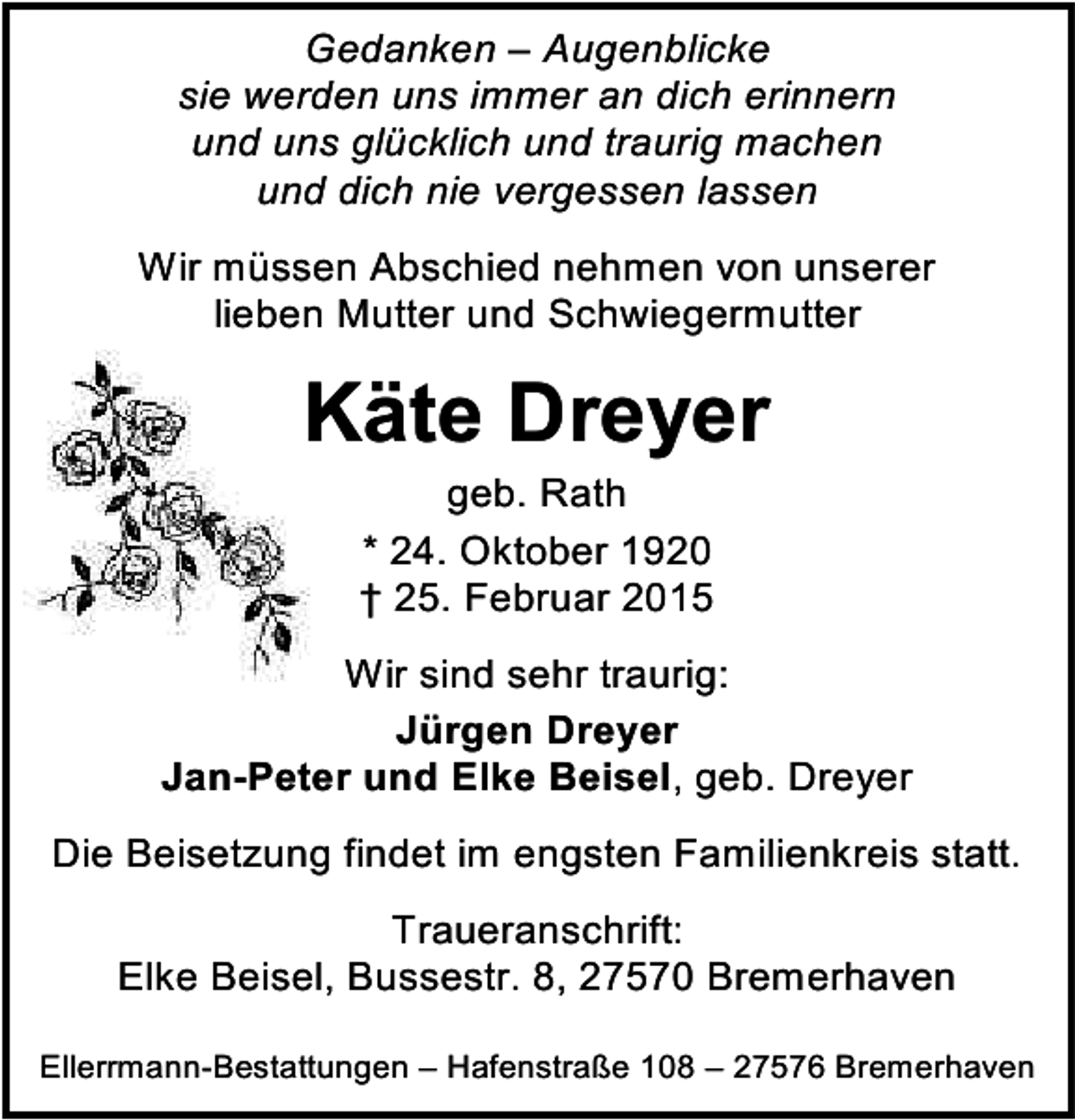 <p>Gedanken – Augenblicke<br />sie werden uns immer an dich erinnern<br />und uns glücklich und traurig machen<br />und dich nie vergessen lassen<br />Wir müssen Abschied nehmen von unserer<br />lieben Mutter und Schwiegermutter</p><p>Käte Dreyer<br />geb. Rath<br />* 24. Oktober 1920<br />† 25. Februar 2015</p><p>Wir sind sehr traurig:<br />Jürgen Dreyer<br />Jan-Peter und Elke Beisel, geb. Dreyer<br />Die Beisetzung findet im engsten Familienkreis statt.<br />Traueranschrift:<br />Elke Beisel, Bussestr. 8, 27570 Bremerhaven<br />Ellerrmann-Bestattungen – Hafenstraße 108 – 27576 Bremerhaven</p>