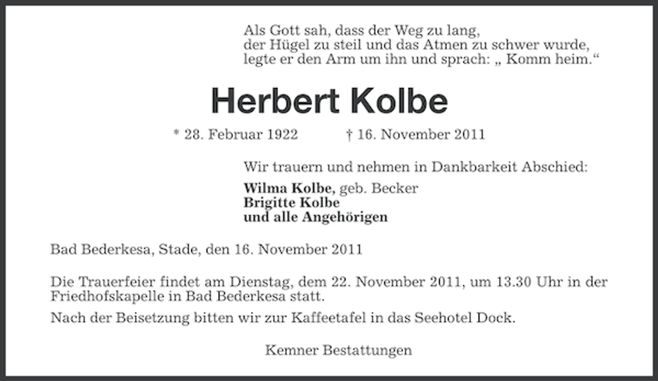 <p>Als Gott sah, dass der Weg zu lang,<br />der Hügel zu steil und das Atmen zu schwer wurde,<br />legte er den Arm um ihn und sprach: „ Komm heim.“</p><p>Herbert Kolbe<br />* 28. Februar 1922</p><p>† 16. November 2011</p><p>Wir trauern und nehmen in Dankbarkeit Abschied:<br />Wilma Kolbe, geb. Becker<br />Brigitte Kolbe<br />und alle Angehörigen<br />Bad Bederkesa, Stade, den 16. November 2011<br />Die Trauerfeier findet am Dienstag, dem 22. November 2011, um 13.30 Uhr in der<br />Friedhofskapelle in Bad Bederkesa statt.<br />Nach der Beisetzung bitten wir zur Kaffeetafel in das Seehotel Dock.<br />Kemner Bestattungen</p>