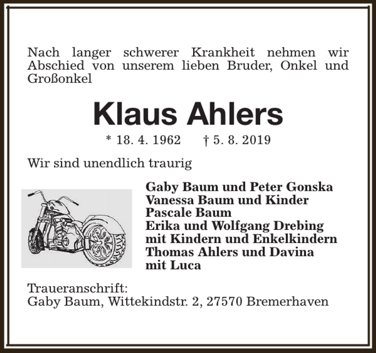 <p>Nach langer schwerer Krankheit nehmen wir<br />Abschied von unserem lieben Bruder, Onkel und<br />Großonkel</p><p>Klaus Ahlers<br />* 18. 4. 1962</p><p>† 5. 8. 2019</p><p>Wir sind unendlich traurig<br />Gaby Baum und Peter Gonska<br />Vanessa Baum und Kinder<br />Pascale Baum<br />Erika und Wolfgang Drebing<br />mit Kindern und Enkelkindern<br />Thomas Ahlers und Davina<br />mit Luca<br />Traueranschrift:<br />Gaby Baum, Wittekindstr. 2, 27570 Bremerhaven</p>