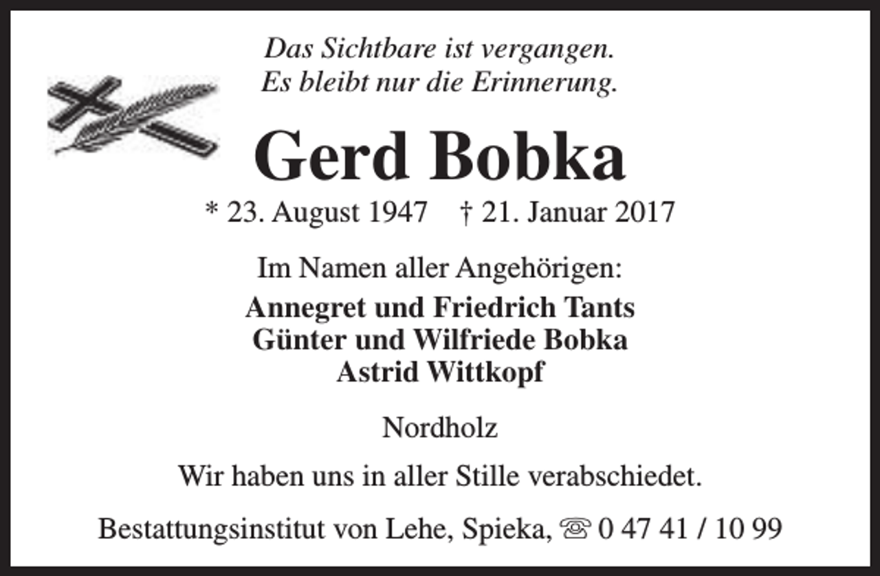 <p>Das Sichtbare ist vergangen.<br />Es bleibt nur die Erinnerung.</p><p>Gerd Bobka</p><p>* 23. August 1947</p><p>† 21. Januar 2017</p><p>Im Namen aller Angehörigen:<br />Annegret und Friedrich Tants<br />Günter und Wilfriede Bobka<br />Astrid Wittkopf<br />Nordholz<br />Wir haben uns in aller Stille verabschiedet.<br />Bestattungsinstitut von Lehe, Spieka, s 0 47 41 / 10 99</p>