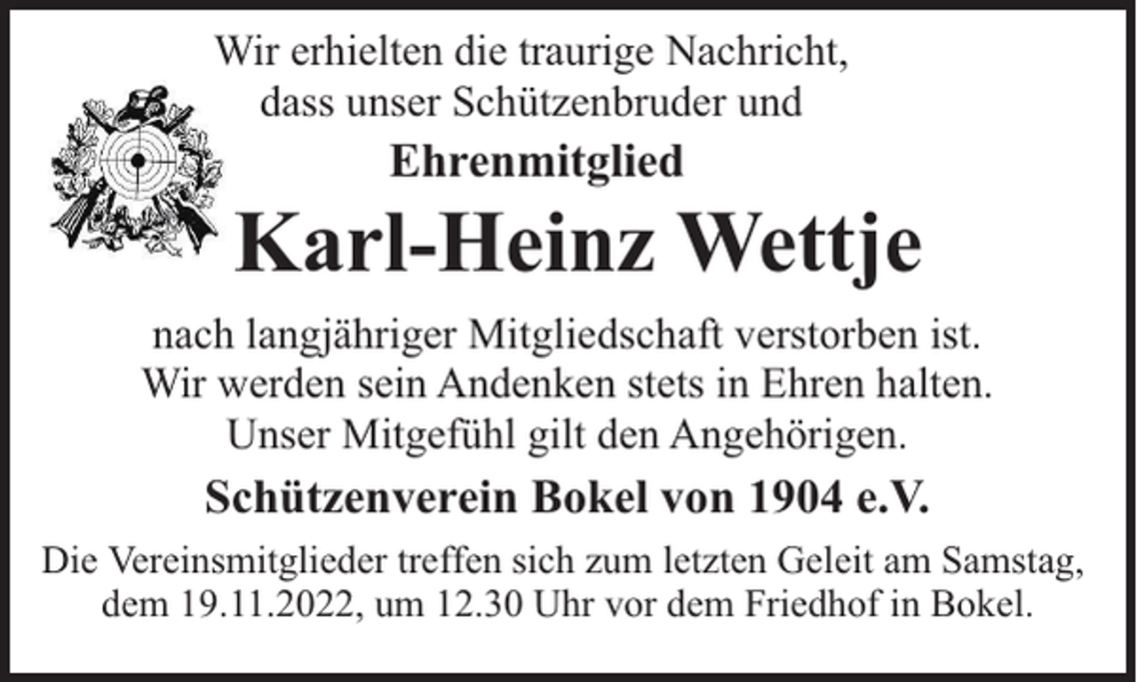 <p>Wir erhielten die traurige Nachricht,<br />dass unser Schützenbruder und</p><p>Ehrenmitglied</p><p>Karl-Heinz Wettje<br />nach langjähriger Mitgliedschaft verstorben ist.<br />Wir werden sein Andenken stets in Ehren halten.<br />Unser Mitgefühl gilt den Angehörigen.</p><p>Schützenverein Bokel von 1904 e.V.<br />Die Vereinsmitglieder treffen sich zum letzten Geleit am Samstag,<br />dem 19.11.2022, um 12.30 Uhr vor dem Friedhof in Bokel.</p>