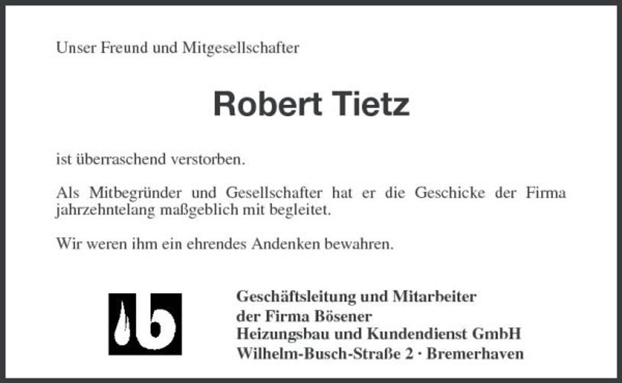 <p>Unser Freund und Mitgesellschafter</p><p>Robert Tietz</p><p>ist überraschend verstorben.</p><p>Als Mitbegründer und Gesellschafter hat er die Geschicke der Firma<br />jahrzehntelang maßgeblich mit begleitet.</p><p>Wir weren ihm ein ehrendes Andenken bewahren.</p><p>Geschäftsleitung und Mitarbeiter<br />der Firma Bösener<br />Heizungsbau und Kundendienst GmbH<br />Wilhelm-Busch-Straße 2 · Bremerhaven</p>