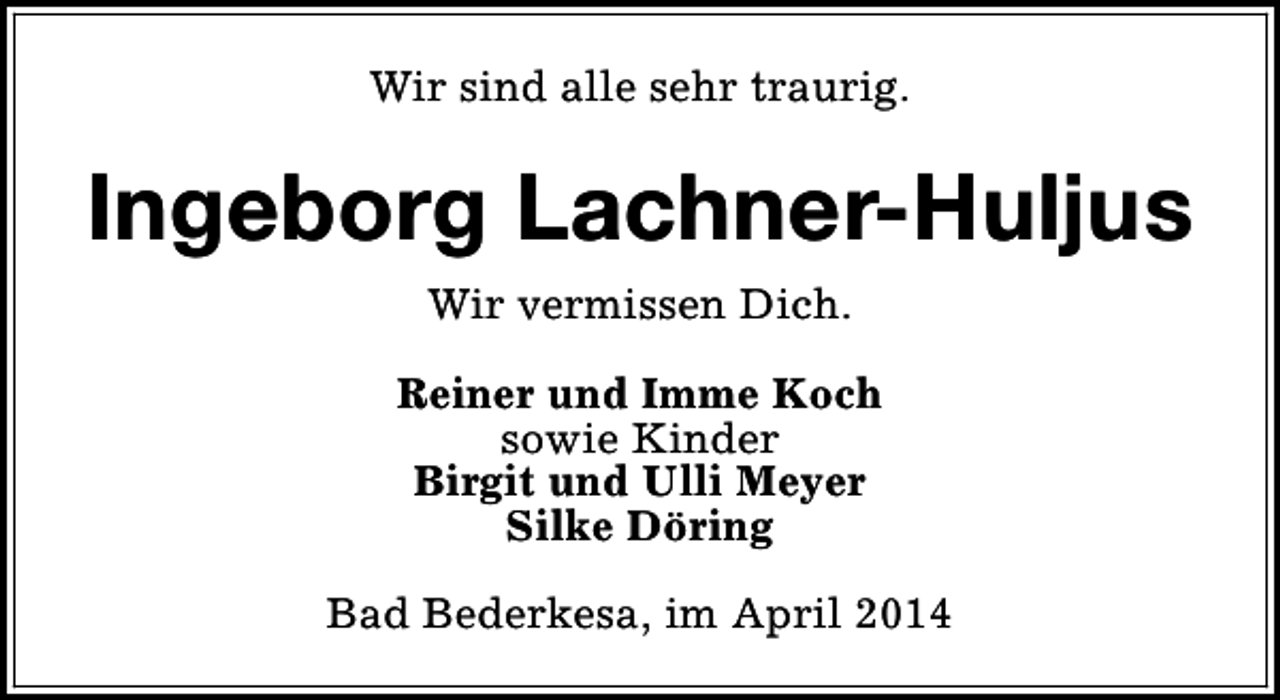 <p>Wir sind alle sehr traurig.</p><p>Ingeborg Lachner-Huljus<br />Wir vermissen Dich.<br />Reiner und Imme Koch<br />sowie Kinder<br />Birgit und Ulli Meyer<br />Silke Döring<br />Bad Bederkesa, im April 2014</p>