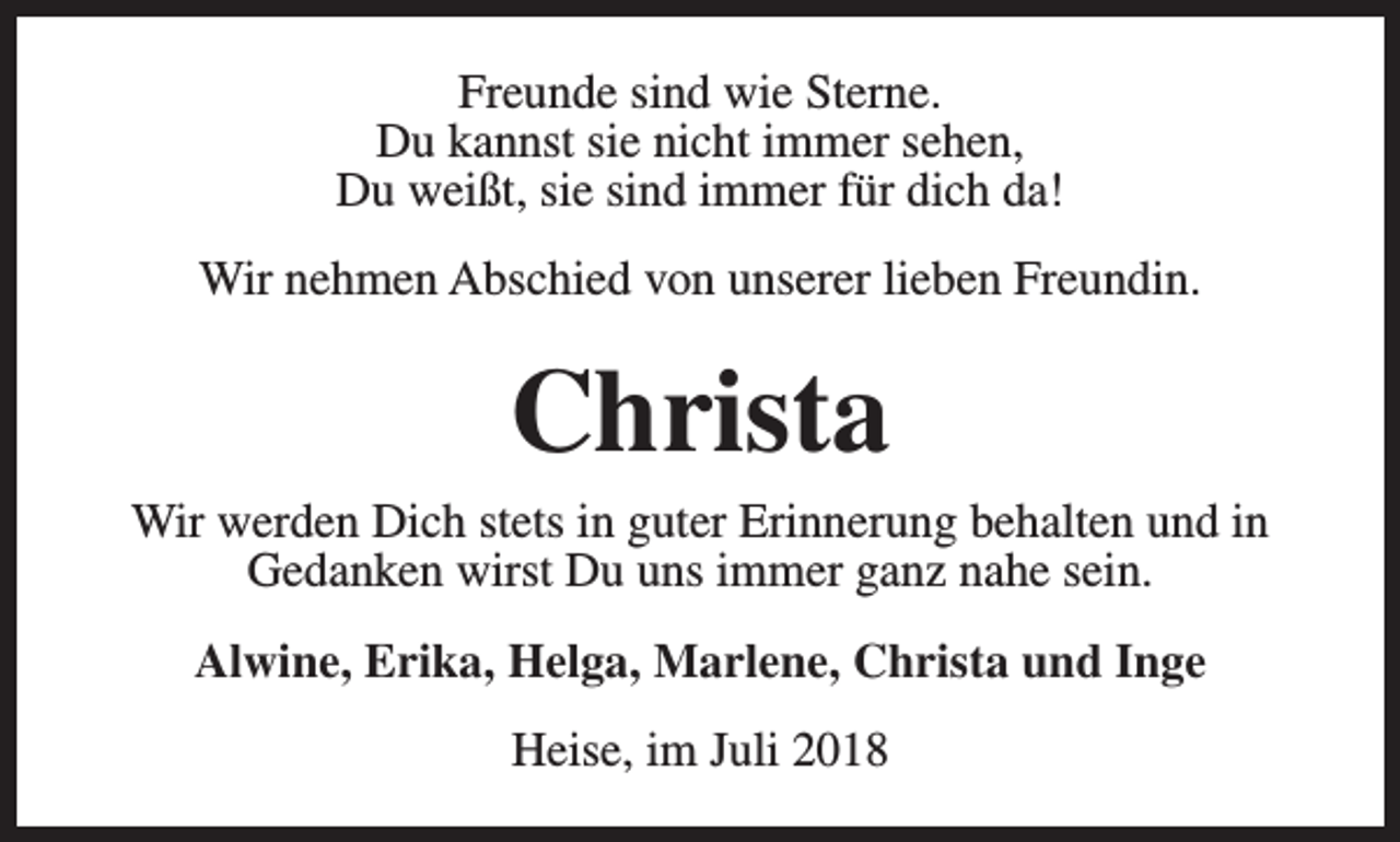 <p>Freunde sind wie Sterne.<br />Du kannst sie nicht immer sehen,<br />Du weißt, sie sind immer für dich da!<br />Wir nehmen Abschied von unserer lieben Freundin.</p><p>Christa</p><p>Wir werden Dich stets in guter Erinnerung behalten und in<br />Gedanken wirst Du uns immer ganz nahe sein.<br />Alwine, Erika, Helga, Marlene, Christa und Inge<br />Heise, im Juli 2018</p>