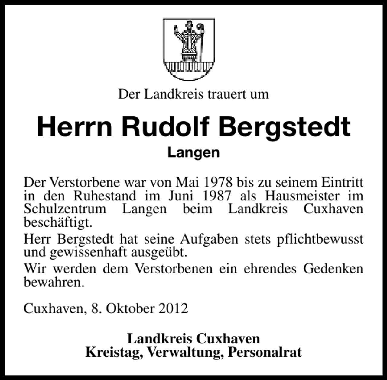 <p>Der Landkreis trauert um</p><p>Herrn Rudolf Bergstedt<br />Langen</p><p>Der Verstorbene war von Mai 1978 bis zu seinem Eintritt<br />in den Ruhestand im Juni 1987 als Hausmeister im<br />Schulzentrum Langen beim Landkreis Cuxhaven<br />beschäftigt.<br />Herr Bergstedt hat seine Aufgaben stets pflichtbewusst<br />und gewissenhaft ausgeübt.<br />Wir werden dem Verstorbenen ein ehrendes Gedenken<br />bewahren.<br />Cuxhaven, 8. Oktober 2012<br />Landkreis Cuxhaven<br />Kreistag, Verwaltung, Personalrat</p>