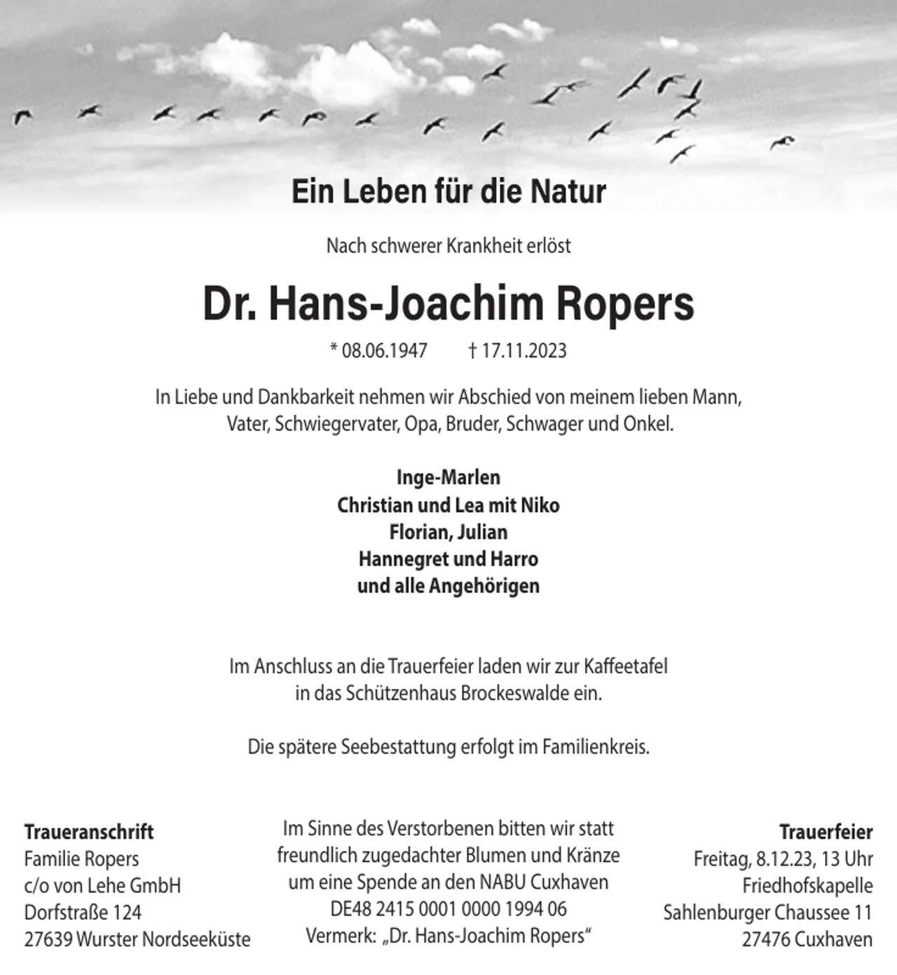 <p>Nach schwerer Krankheit erlöst</p><p>Dr. Hans-Joachim Ropers<br />* 08.06.1947</p><p>† 17.11.2023</p><p>In Liebe und Dankbarkeit nehmen wir Abschied von meinem lieben Mann,<br />Vater, Schwiegervater, Opa, Bruder, Schwager und Onkel.<br />Inge-Marlen<br />Christian und Lea mit Niko<br />Florian, Julian<br />Hannegret und Harro<br />und alle Angehörigen</p><p>Im Anschluss an die Trauerfeier laden wir zur Kaffeetafel<br />in das Schützenhaus Brockeswalde ein.<br />Die spätere Seebestattung erfolgt im Familienkreis.</p><p>Traueranschrift<br />Familie Ropers<br />c/o von Lehe GmbH<br />Dorfstraße 124<br />27639 Wurster Nordseeküste</p><p>Im Sinne des Verstorbenen bitten wir statt<br />freundlich zugedachter Blumen und Kränze<br />um eine Spende an den NABU Cuxhaven<br />DE48 2415 0001 0000 1994 06<br />Vermerk: „Dr. Hans-Joachim Ropers“</p><p>Trauerfeier<br />Freitag, 8.12.23, 13 Uhr<br />Friedhofskapelle<br />Sahlenburger Chaussee 11<br />27476 Cuxhaven</p>