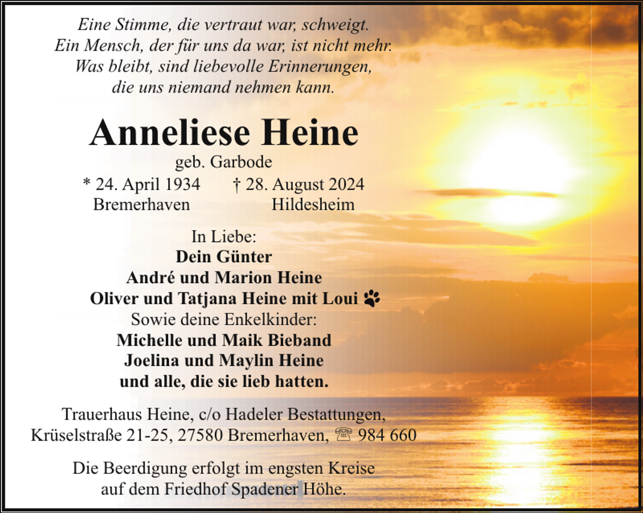 <p>Eine Stimme, die vertraut war, schweigt.<br />Ein Mensch, der für uns da war, ist nicht mehr.<br />Was bleibt, sind liebevolle Erinnerungen,<br />die uns niemand nehmen kann.</p><p>Anneliese Heine</p><p>geb. Garbode<br />* 24. April 1934<br />† 28. August 2024<br />Bremerhaven<br />Hildesheim<br />In Liebe:<br />Dein Günter<br />André und Marion Heine<br />Oliver und Tatjana Heine mit Loui<br />Sowie deine Enkelkinder:<br />Michelle und Maik Bieband<br />Joelina und Maylin Heine<br />und alle, die sie lieb hatten.<br />Trauerhaus Heine, c/o Hadeler Bestattungen,<br />Krüselstraße 21-25, 27580 Bremerhaven, ' 984 660<br />Die Beerdigung erfolgt im engsten Kreise<br />auf dem Friedhof Spadener Höhe.</p>