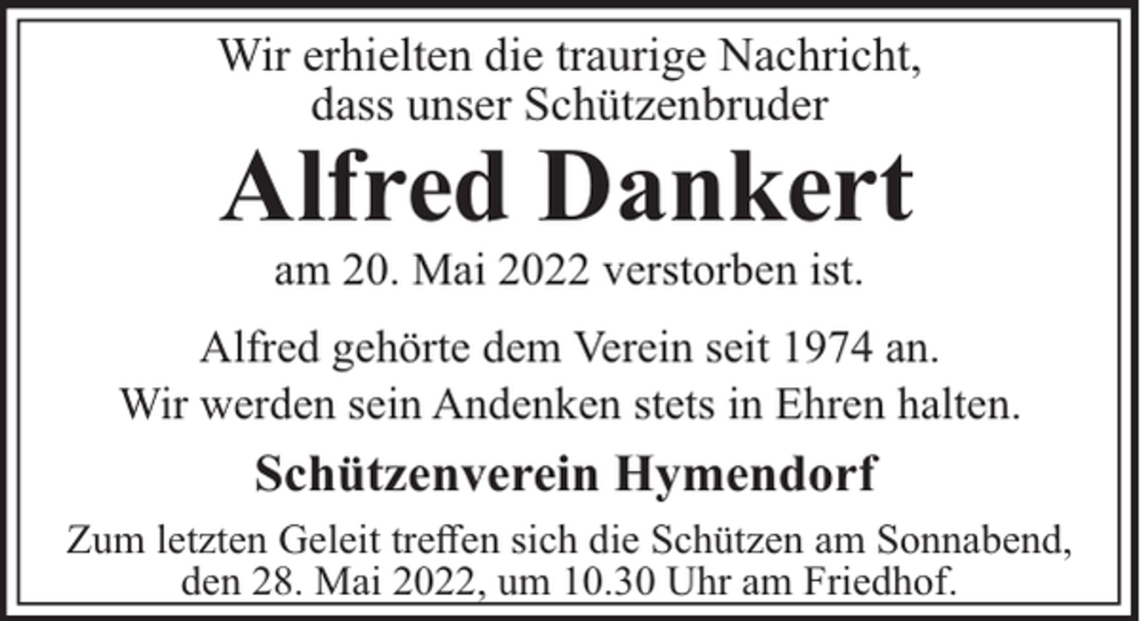 <p>Wir erhielten die traurige Nachricht,<br />dass unser Schützenbruder</p><p>Alfred Dankert<br />am 20. Mai 2022 verstorben ist.<br />Alfred gehörte dem Verein seit 1974 an.<br />Wir werden sein Andenken stets in Ehren halten.</p><p>Schützenverein Hymendorf<br />Zum letzten Geleit treﬀen sich die Schützen am Sonnabend,<br />den 28. Mai 2022, um 10.30 Uhr am Friedhof.</p>