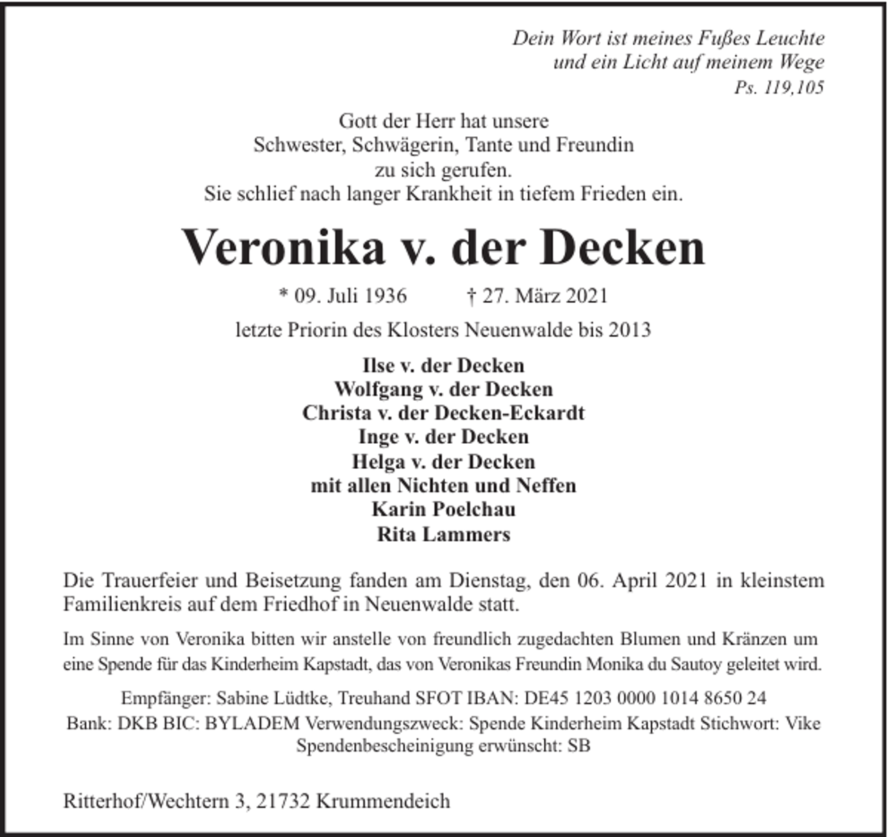 <p>Dein Wort ist meines Fußes Leuchte<br />und ein Licht auf meinem Wege<br />Ps. 119,105</p><p>Gott der Herr hat unsere<br />Schwester, Schwägerin, Tante und Freundin<br />zu sich gerufen.<br />Sie schlief nach langer Krankheit in tiefem Frieden ein.</p><p>Veronika v. der Decken<br />* 09. Juli 1936</p><p>† 27. März 2021</p><p>letzte Priorin des Klosters Neuenwalde bis 2013<br />Ilse v. der Decken<br />Wolfgang v. der Decken<br />Christa v. der Decken-Eckardt<br />Inge v. der Decken<br />Helga v. der Decken<br />mit allen Nichten und Neffen<br />Karin Poelchau<br />Rita Lammers<br />Die Trauerfeier und Beisetzung fanden am Dienstag, den 06. April 2021 in kleinstem<br />Familienkreis auf dem Friedhof in Neuenwalde statt.<br />Im Sinne von Veronika bitten wir anstelle von freundlich zugedachten Blumen und Kränzen um<br />eine Spende für das Kinderheim Kapstadt, das von Veronikas Freundin Monika du Sautoy geleitet wird.<br />Empfänger: Sabine Lüdtke, Treuhand SFOT IBAN: DE45 1203 0000 1014 8650 24<br />Bank: DKB BIC: BYLADEM Verwendungszweck: Spende Kinderheim Kapstadt Stichwort: Vike<br />Spendenbescheinigung erwünscht: SB</p><p>Ritterhof/Wechtern 3, 21732 Krummendeich</p>