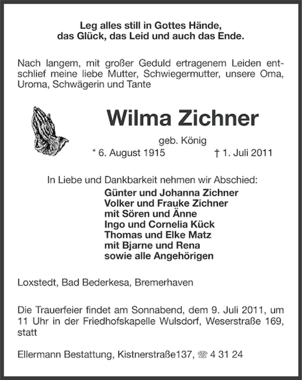 <p>Leg alles still in Gottes Hände,<br />das Glück, das Leid und auch das Ende.<br />Nach langem, mit großer Geduld ertragenem Leiden entschlief meine liebe Mutter, Schwiegermutter, unsere Oma,<br />Uroma, Schwägerin und Tante</p><p>Wilma Zichner<br />geb. König<br />* 6. August 1915<br />† 1. Juli 2011<br />In Liebe und Dankbarkeit nehmen wir Abschied:<br />Günter und Johanna Zichner<br />Volker und Frauke Zichner<br />mit Sören und Änne<br />Ingo und Cornelia Kück<br />Thomas und Elke Matz<br />mit Bjarne und Rena<br />sowie alle Angehörigen<br />Loxstedt, Bad Bederkesa, Bremerhaven<br />Die Trauerfeier findet am Sonnabend, dem 9. Juli 2011, um<br />11 Uhr in der Friedhofskapelle Wulsdorf, Weserstraße 169,<br />statt<br />Ellermann Bestattung, Kistnerstraße137, 4 31 24</p>