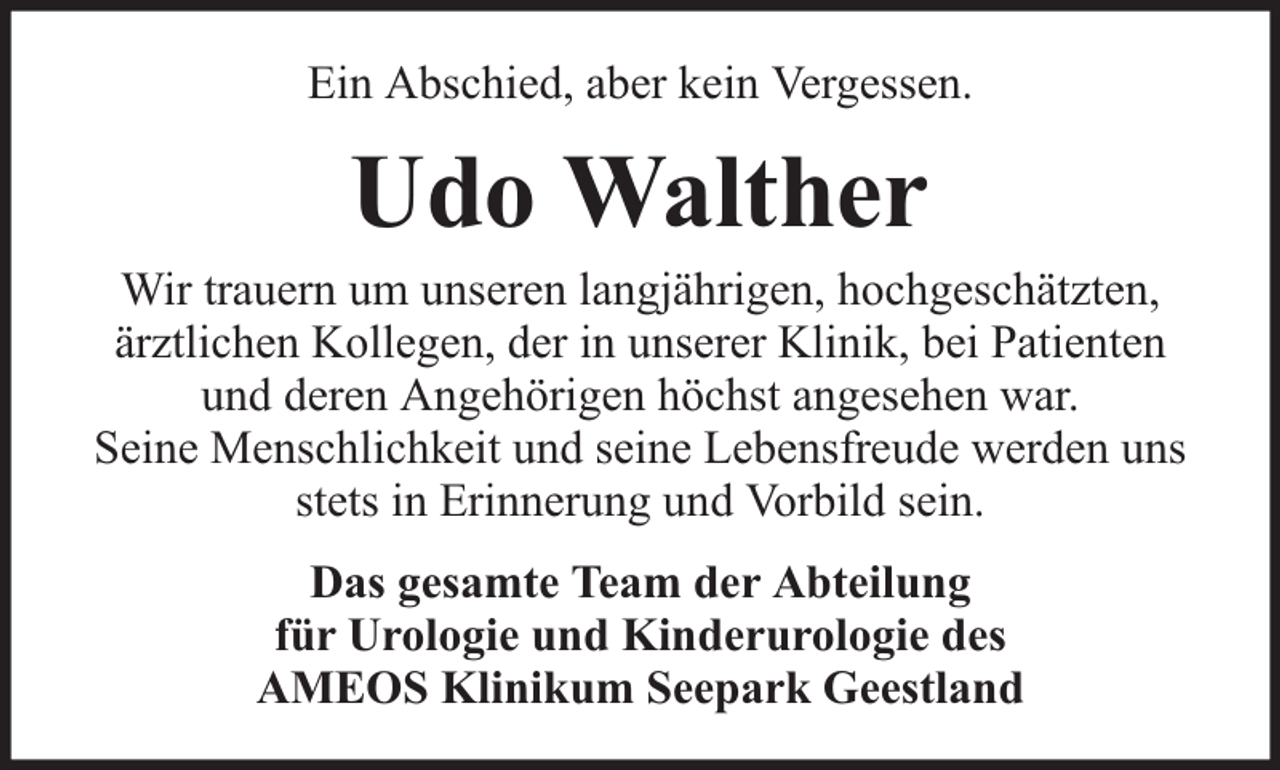 <p>Ein Abschied, aber kein Vergessen.</p><p>Udo Walther</p><p>Wir trauern um unseren langjährigen, hochgeschätzten,<br />ärztlichen Kollegen, der in unserer Klinik, bei Patienten<br />und deren Angehörigen höchst angesehen war.<br />Seine Menschlichkeit und seine Lebensfreude werden uns<br />stets in Erinnerung und Vorbild sein.<br />Das gesamte Team der Abteilung<br />für Urologie und Kinderurologie des<br />AMEOS Klinikum Seepark Geestland</p>