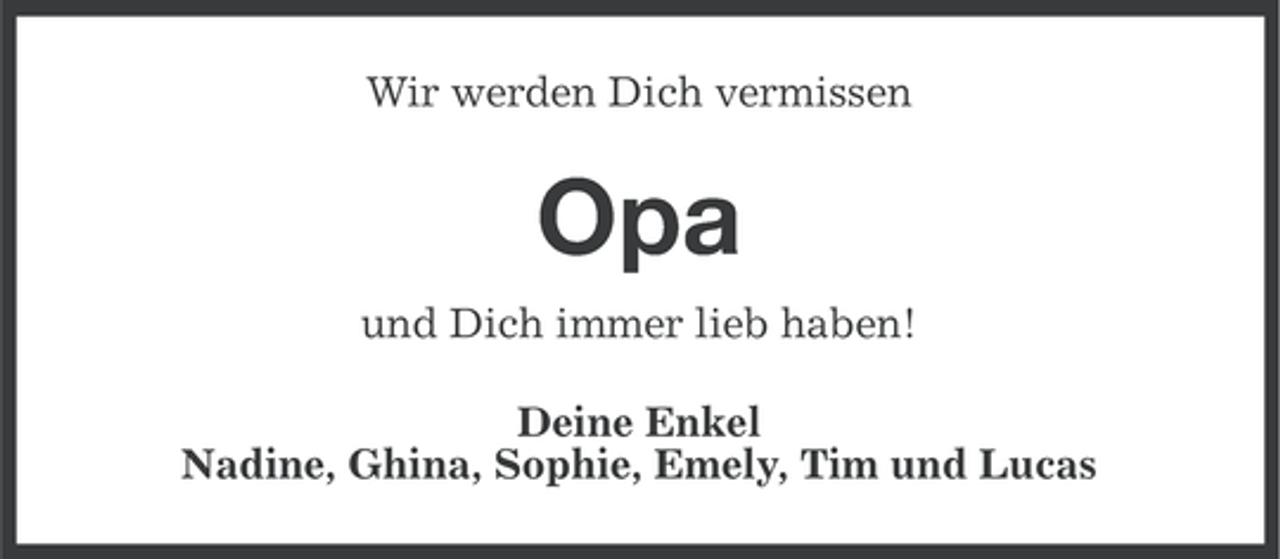 <p>Wir werden Dich vermissen</p>
<p>Opa<br />und Dich immer lieb haben!<br />Deine Enkel<br />Nadine, Ghina, Sophie, Emely, Tim und Lucas</p>