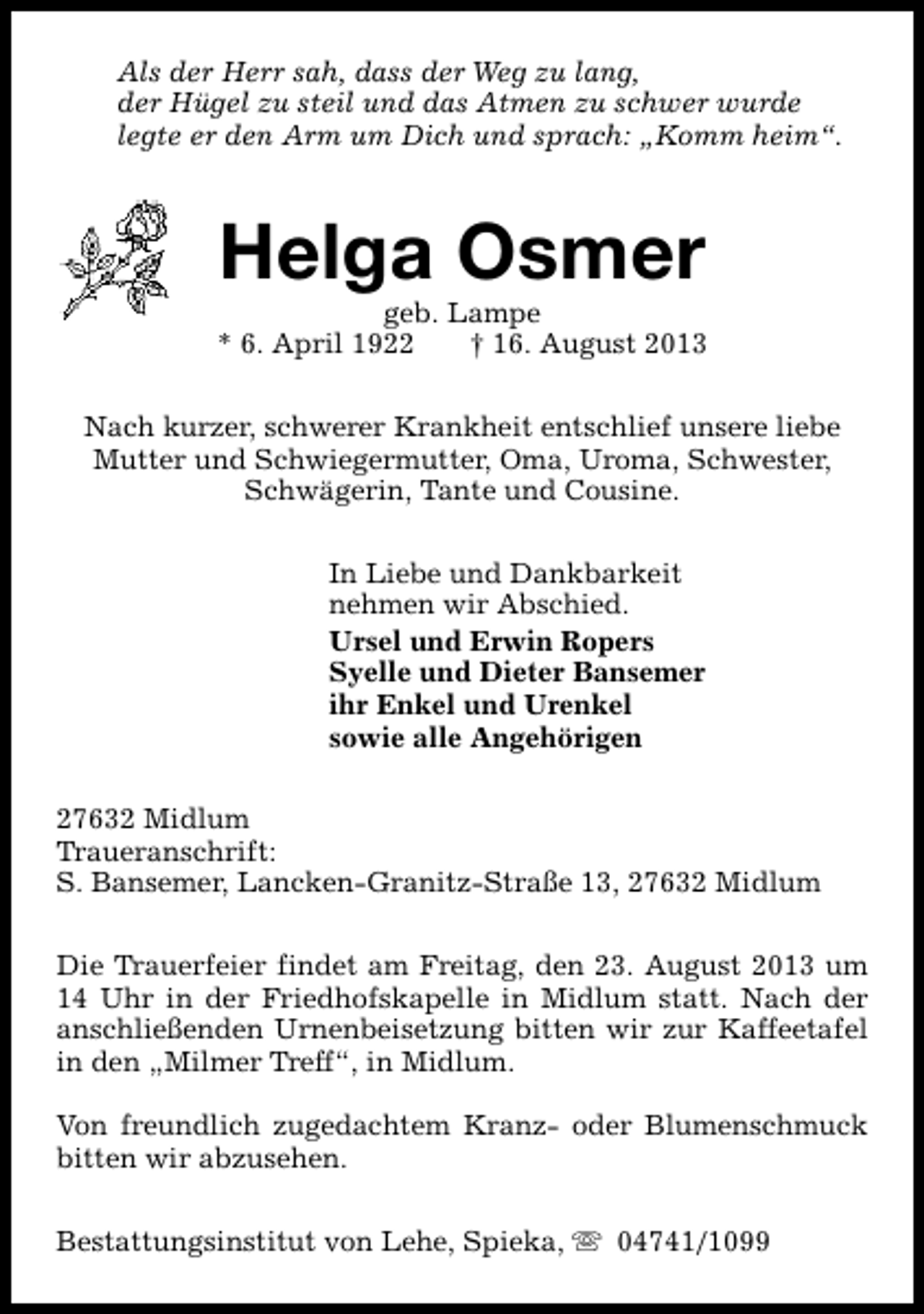 <p>Als der Herr sah, dass der Weg zu lang,<br />der Hügel zu steil und das Atmen zu schwer wurde<br />legte er den Arm um Dich und sprach: „Komm heim“.</p><p>Helga Osmer</p><p>geb. Lampe<br />* 6. April 1922<br />† 16. August 2013<br />Nach kurzer, schwerer Krankheit entschlief unsere liebe<br />Mutter und Schwiegermutter, Oma, Uroma, Schwester,<br />Schwägerin, Tante und Cousine.<br />In Liebe und Dankbarkeit<br />nehmen wir Abschied.<br />Ursel und Erwin Ropers<br />Syelle und Dieter Bansemer<br />ihr Enkel und Urenkel<br />sowie alle Angehörigen<br />27632 Midlum<br />Traueranschrift:<br />S. Bansemer, Lancken-Granitz-Straße 13, 27632 Midlum<br />Die Trauerfeier findet am Freitag, den 23. August 2013 um<br />14 Uhr in der Friedhofskapelle in Midlum statt. Nach der<br />anschließenden Urnenbeisetzung bitten wir zur Kaffeetafel<br />in den „Milmer Treff“, in Midlum.<br />Von freundlich zugedachtem Kranz- oder Blumenschmuck<br />bitten wir abzusehen.<br />Bestattungsinstitut von Lehe, Spieka, s 04741/1099</p>