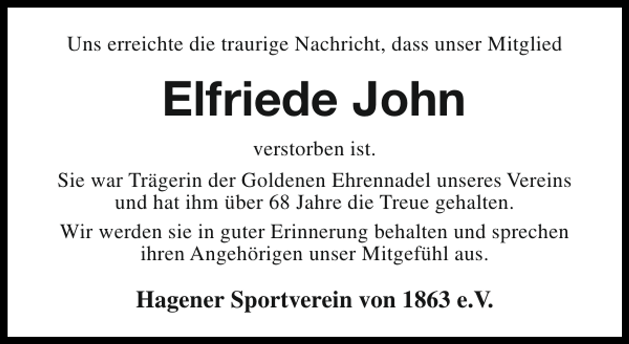 <p>Uns erreichte die traurige Nachricht, dass unser Mitglied</p><p>Elfriede John<br />verstorben ist.<br />Sie war Trägerin der Goldenen Ehrennadel unseres Vereins<br />und hat ihm über 68 Jahre die Treue gehalten.<br />Wir werden sie in guter Erinnerung behalten und sprechen<br />ihren Angehörigen unser Mitgefühl aus.</p><p>Hagener Sportverein von 1863 e.V.</p>