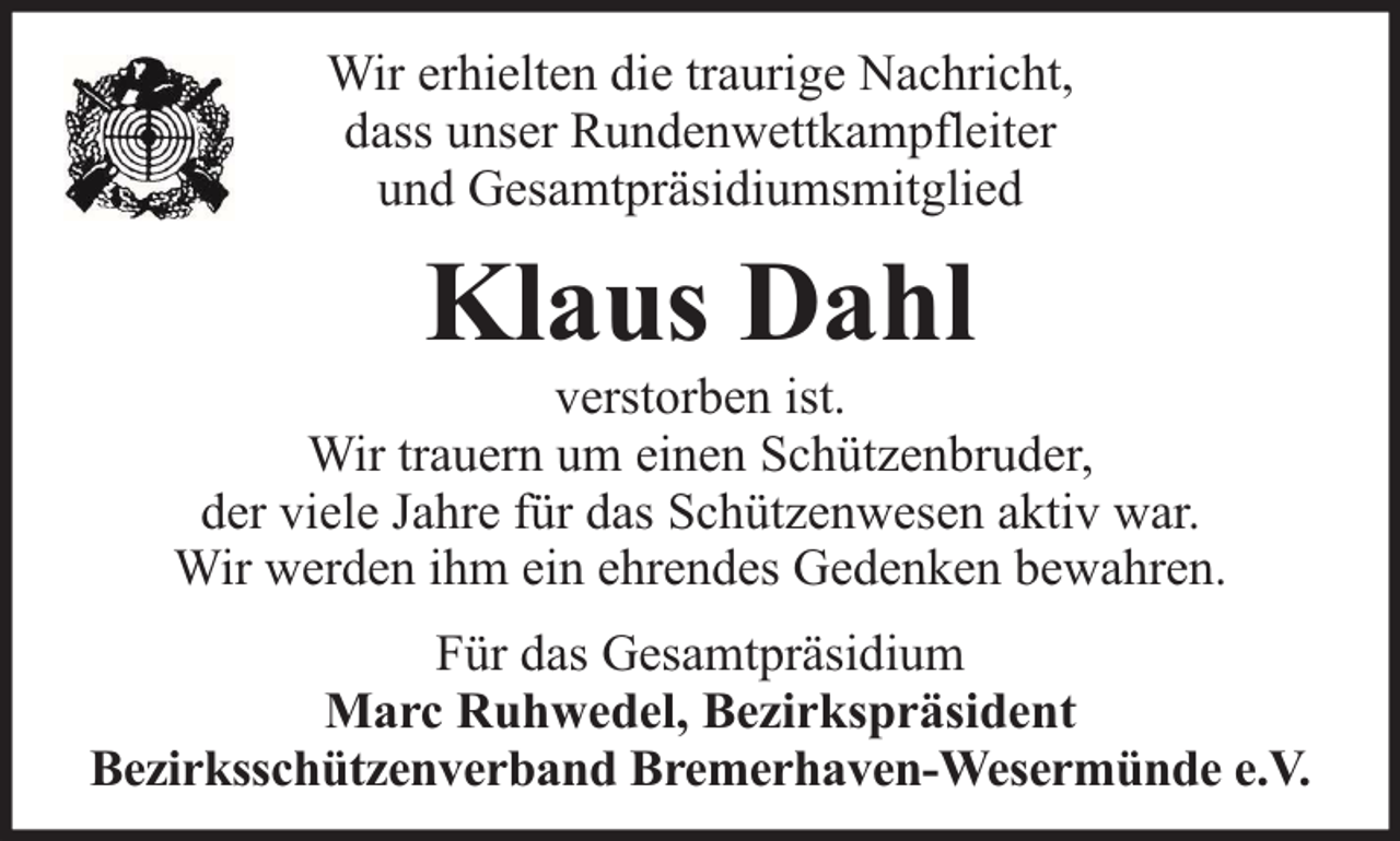 <p>Wir erhielten die traurige Nachricht,<br />dass unser Rundenwettkampfleiter<br />und Gesamtpräsidiumsmitglied</p><p>Klaus Dahl</p><p>verstorben ist.<br />Wir trauern um einen Schützenbruder,<br />der viele Jahre für das Schützenwesen aktiv war.<br />Wir werden ihm ein ehrendes Gedenken bewahren.<br />Für das Gesamtpräsidium<br />Marc Ruhwedel, Bezirkspräsident<br />Bezirksschützenverband Bremerhaven-Wesermünde e.V.</p>