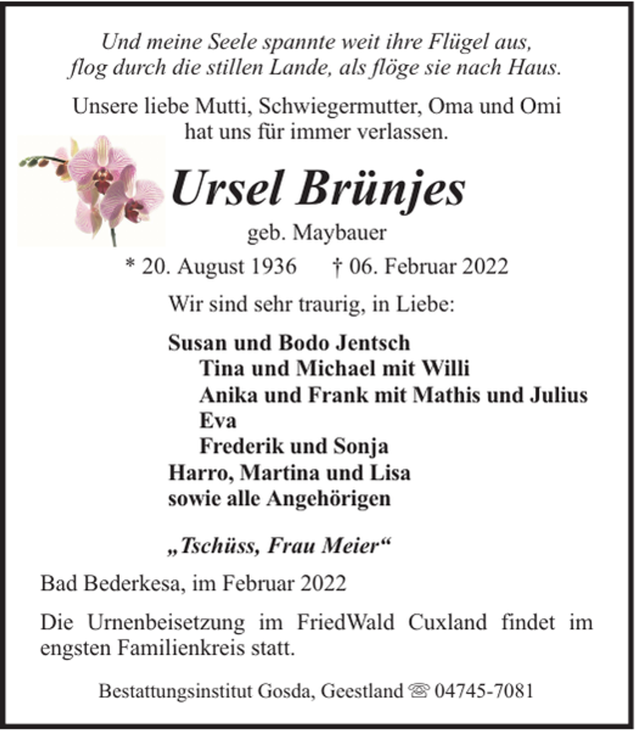 <p>Und meine Seele spannte weit ihre Flügel aus,<br />flog durch die stillen Lande, als flöge sie nach Haus.<br />Unsere liebe Mutti, Schwiegermutter, Oma und Omi<br />hat uns für immer verlassen.</p><p>Ursel Brünjes</p><p>geb. Maybauer<br />* 20. August 1936 † 06. Februar 2022<br />Wir sind sehr traurig, in Liebe:<br />Susan und Bodo Jentsch<br />Tina und Michael mit Willi<br />Anika und Frank mit Mathis und Julius<br />Eva<br />Frederik und Sonja<br />Harro, Martina und Lisa<br />sowie alle Angehörigen<br />„Tschüss, Frau Meier“<br />Bad Bederkesa, im Februar 2022<br />Die Urnenbeisetzung im FriedWald Cuxland findet im<br />engsten Familienkreis statt.<br />Bestattungsinstitut Gosda, Geestland</p><p>04745-7081</p>