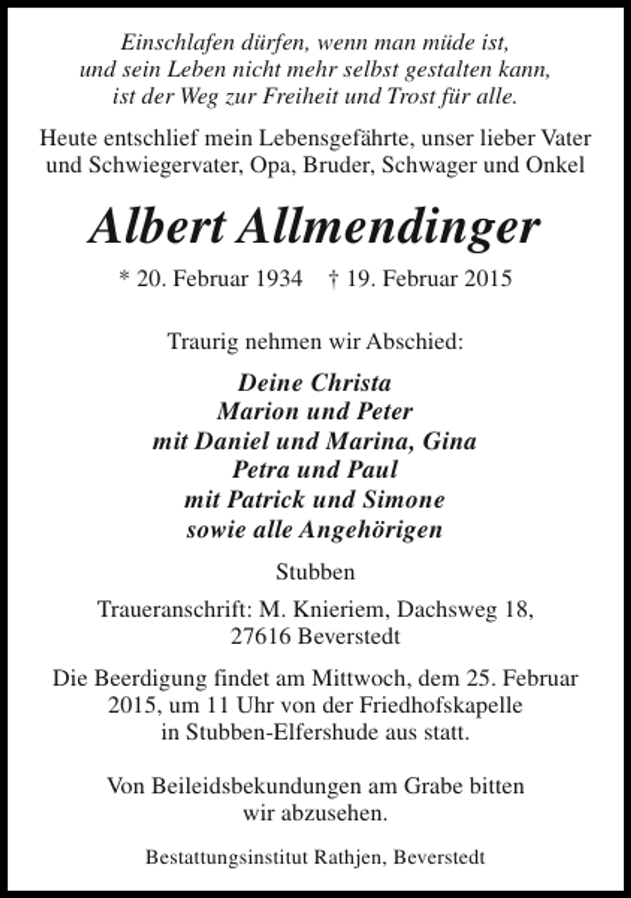 <p>Einschlafen dürfen, wenn man müde ist,<br />und sein Leben nicht mehr selbst gestalten kann,<br />ist der Weg zur Freiheit und Trost für alle.<br />Heute entschlief mein Lebensgefährte, unser lieber Vater<br />und Schwiegervater, Opa, Bruder, Schwager und Onkel</p><p>Albert Allmendinger<br />* 20. Februar 1934</p><p>† 19. Februar 2015</p><p>Traurig nehmen wir Abschied:</p><p>Deine Christa<br />Marion und Peter<br />mit Daniel und Marina, Gina<br />Petra und Paul<br />mit Patrick und Simone<br />sowie alle Angehörigen<br />Stubben<br />Traueranschrift: M. Knieriem, Dachsweg 18,<br />27616 Beverstedt<br />Die Beerdigung findet am Mittwoch, dem 25. Februar<br />2015, um 11 Uhr von der Friedhofskapelle<br />in Stubben-Elfershude aus statt.<br />Von Beileidsbekundungen am Grabe bitten<br />wir abzusehen.<br />Bestattungsinstitut Rathjen, Beverstedt</p>