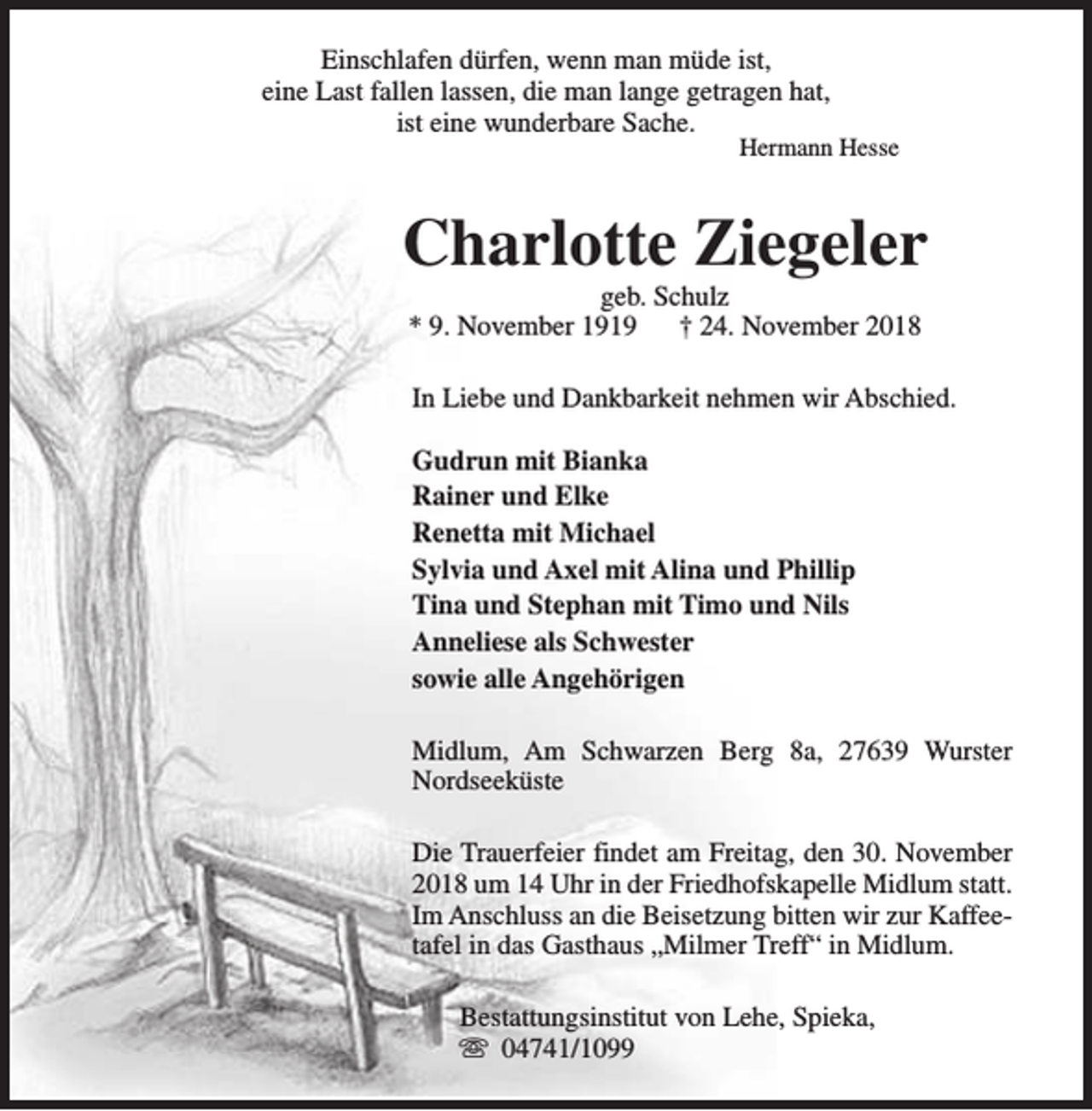 <p>Einschlafen dürfen, wenn man müde ist,<br />eine Last fallen lassen, die man lange getragen hat,<br />ist eine wunderbare Sache.</p><p>Hermann Hesse</p><p>Charlotte Ziegeler<br />geb. Schulz<br />* 9. November 1919<br />† 24. November 2018</p><p>In Liebe und Dankbarkeit nehmen wir Abschied.<br />Gudrun mit Bianka<br />Rainer und Elke<br />Renetta mit Michael<br />Sylvia und Axel mit Alina und Phillip<br />Tina und Stephan mit Timo und Nils<br />Anneliese als Schwester<br />sowie alle Angehörigen<br />Midlum, Am Schwarzen Berg 8a, 27639 Wurster<br />Nordseeküste<br />Die Trauerfeier findet am Freitag, den 30. November<br />2018 um 14 Uhr in der Friedhofskapelle Midlum statt.<br />Im Anschluss an die Beisetzung bitten wir zur Kaffeetafel in das Gasthaus „Milmer Treff“ in Midlum.<br />Bestattungsinstitut von Lehe, Spieka,<br />s 04741/1099</p>
