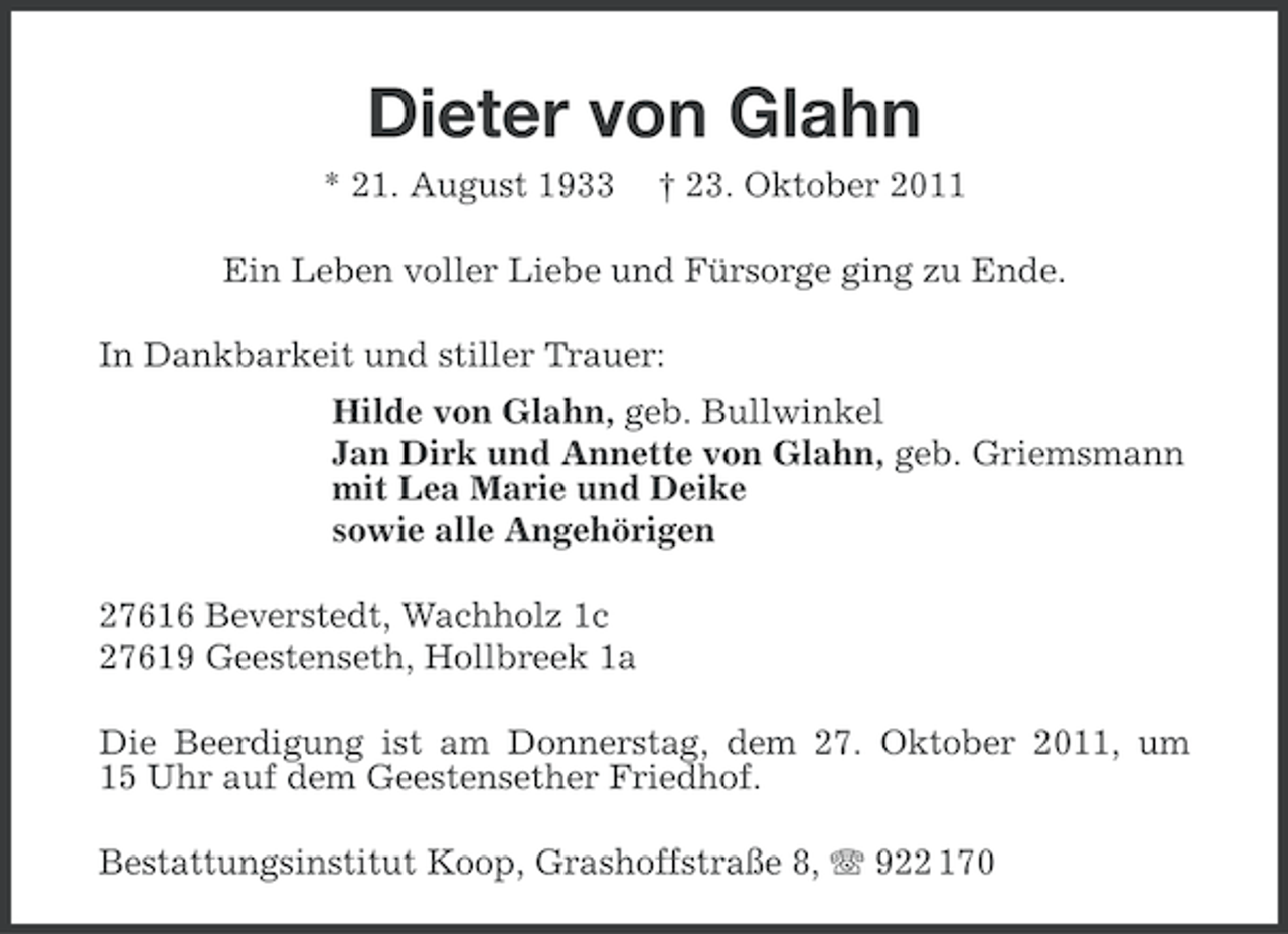 <p>Dieter von Glahn<br />* 21. August 1933</p><p>† 23. Oktober 2011</p><p>Ein Leben voller Liebe und Fürsorge ging zu Ende.<br />In Dankbarkeit und stiller Trauer:<br />Hilde von Glahn, geb. Bullwinkel<br />Jan Dirk und Annette von Glahn, geb. Griemsmann<br />mit Lea Marie und Deike<br />sowie alle Angehörigen<br />27616 Beverstedt, Wachholz 1c<br />27619 Geestenseth, Hollbreek 1a<br />Die Beerdigung ist am Donnerstag, dem 27. Oktober 2011, um<br />15 Uhr auf dem Geestensether Friedhof.<br />Bestattungsinstitut Koop, Grashoffstraße 8, 922 170</p>