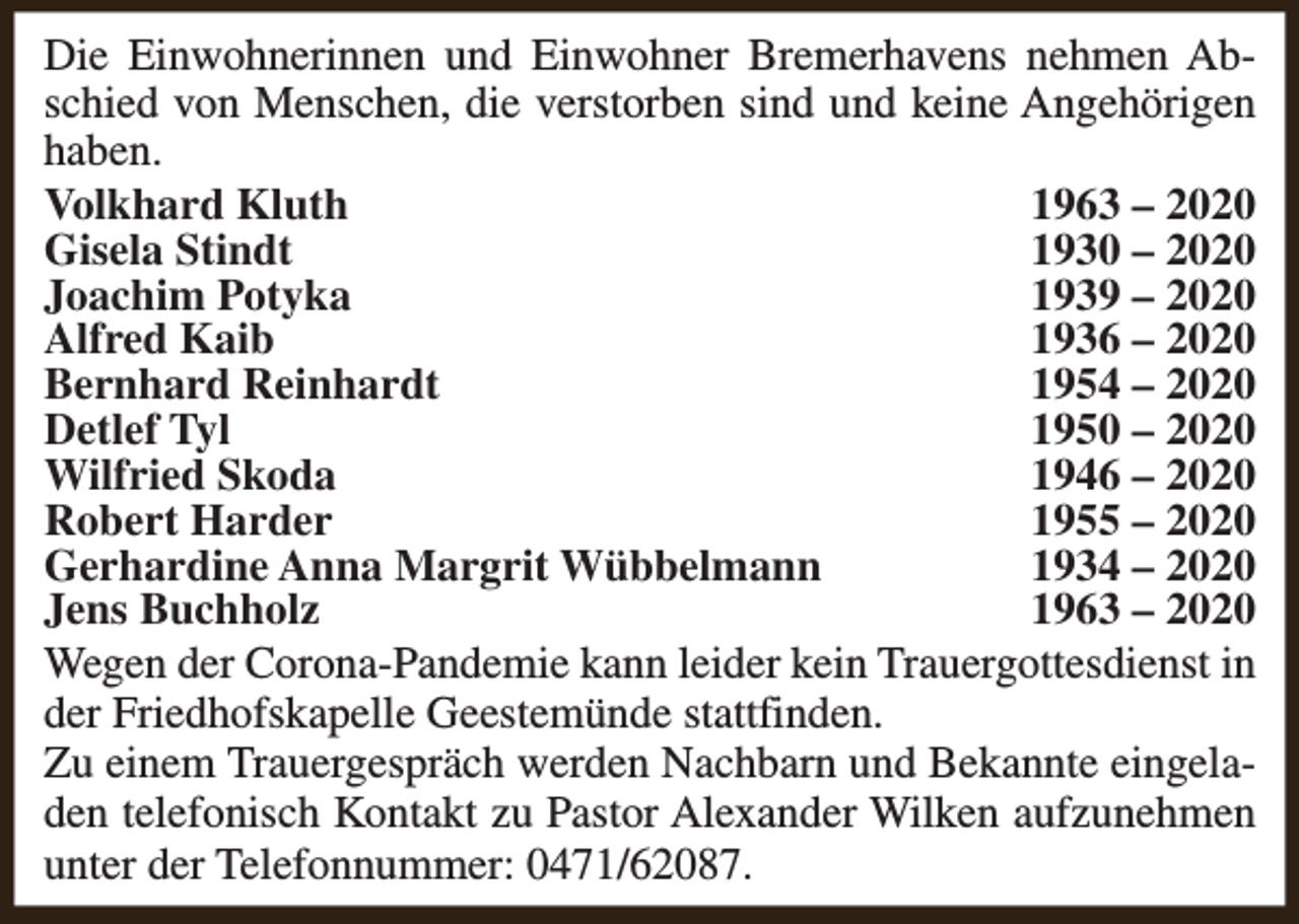 <p>Die Einwohnerinnen und Einwohner Bremerhavens nehmen Abschied von Menschen, die verstorben sind und keine Angehörigen<br />haben.<br />Volkhard Kluth<br />1963 – 2020<br />Gisela Stindt<br />1930 – 2020<br />Joachim Potyka<br />1939 – 2020<br />Alfred Kaib<br />1936 – 2020<br />Bernhard Reinhardt<br />1954 – 2020<br />Detlef Tyl<br />1950 – 2020<br />Wilfried Skoda<br />1946 – 2020<br />Robert Harder<br />1955 – 2020<br />Gerhardine Anna Margrit Wübbelmann<br />1934 – 2020<br />Jens Buchholz<br />1963 – 2020<br />Wegen der Corona-Pandemie kann leider kein Trauergottesdienst in<br />der Friedhofskapelle Geestemünde stattfinden.<br />Zu einem Trauergespräch werden Nachbarn und Bekannte eingeladen telefonisch Kontakt zu Pastor Alexander Wilken aufzunehmen<br />unter der Telefonnummer: 0471/62087.</p>