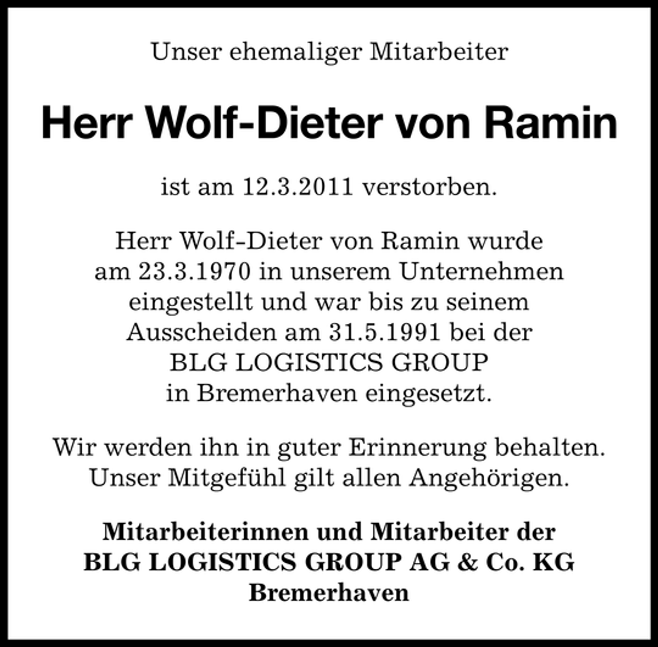 <p>Unser ehemaliger Mitarbeiter</p><p>Herr Wolf-Dieter von Ramin<br />ist am 12.3.2011 verstorben. Herr Wolf-Dieter von Ramin wurde am 23.3.1970 in unserem Unternehmen eingestellt und war bis zu seinem Ausscheiden am 31.5.1991 bei der BLG LOGISTICS GROUP in Bremerhaven eingesetzt. Wir werden ihn in guter Erinnerung behalten. Unser Mitgefühl gilt allen Angehörigen. Mitarbeiterinnen und Mitarbeiter der BLG LOGISTICS GROUP AG &amp; Co. KG Bremerhaven</p>