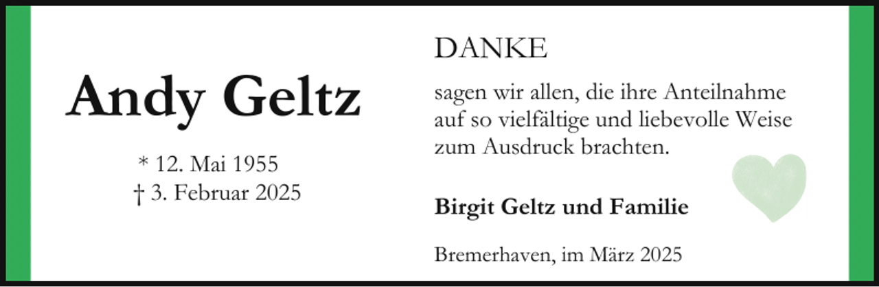 <p>Andy Geltz<br />* 12. Mai 1955<br />† 3. Februar 2025</p><p>DANKE<br />sagen wir allen, die ihre Anteilnahme<br />auf so vielfältige und liebevolle Weise<br />zum Ausdruck brachten.<br />Birgit Geltz und Familie<br />Bremerhaven, im März 2025</p>