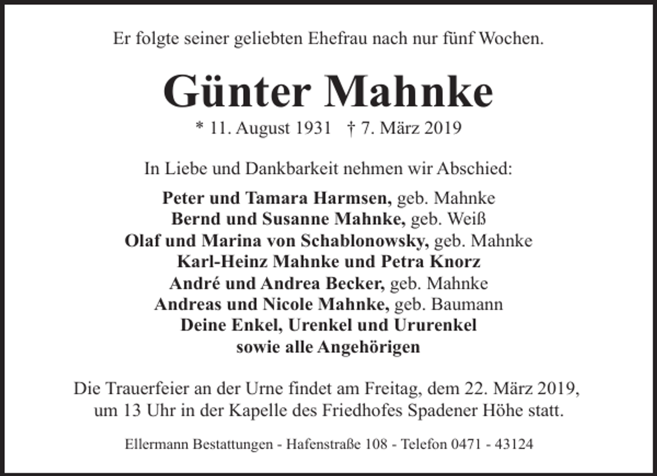 <p>Er folgte seiner geliebten Ehefrau nach nur fünf Wochen.</p><p>Günter Mahnke<br />* 11. August 1931 † 7. März 2019</p><p>In Liebe und Dankbarkeit nehmen wir Abschied:<br />Peter und Tamara Harmsen, geb. Mahnke<br />Bernd und Susanne Mahnke, geb. Weiß<br />Olaf und Marina von Schablonowsky, geb. Mahnke<br />Karl-Heinz Mahnke und Petra Knorz<br />André und Andrea Becker, geb. Mahnke<br />Andreas und Nicole Mahnke, geb. Baumann<br />Deine Enkel, Urenkel und Ururenkel<br />sowie alle Angehörigen<br />Die Trauerfeier an der Urne findet am Freitag, dem 22. März 2019,<br />um 13 Uhr in der Kapelle des Friedhofes Spadener Höhe statt.<br />Ellermann Bestattungen - Hafenstraße 108 - Telefon 0471 - 43124</p>