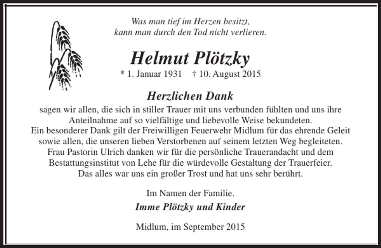 <p>Was man tief im Herzen besitzt,<br />kann man durch den Tod nicht verlieren.</p><p>Helmut Plötzky</p><p>* 1. Januar 1931 † 10. August 2015</p><p>Herzlichen Dank</p><p>sagen wir allen, die sich in stiller Trauer mit uns verbunden fühlten und uns ihre<br />Anteilnahme auf so vielfältige und liebevolle Weise bekundeten.<br />Ein besonderer Dank gilt der Freiwilligen Feuerwehr Midlum für das ehrende Geleit<br />sowie allen, die unseren lieben Verstorbenen auf seinem letzten Weg begleiteten.<br />Frau Pastorin Ulrich danken wir für die persönliche Trauerandacht und dem<br />Bestattungsinstitut von Lehe für die würdevolle Gestaltung der Trauerfeier.<br />Das alles war uns ein großer Trost und hat uns sehr berührt.<br />Im Namen der Familie.</p><p>Imme Plötzky und Kinder<br />Midlum, im September 2015</p>