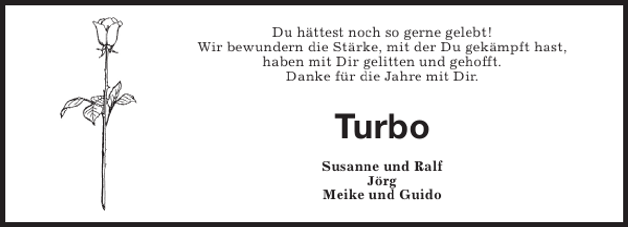 <p>Du hättest noch so gerne gelebt!<br />Wir bewundern die Stärke, mit der Du gekämpft hast,<br />haben mit Dir gelitten und gehofft.<br />Danke für die Jahre mit Dir.</p><p>Turbo<br />Susanne und Ralf<br />Jörg<br />Meike und Guido</p>