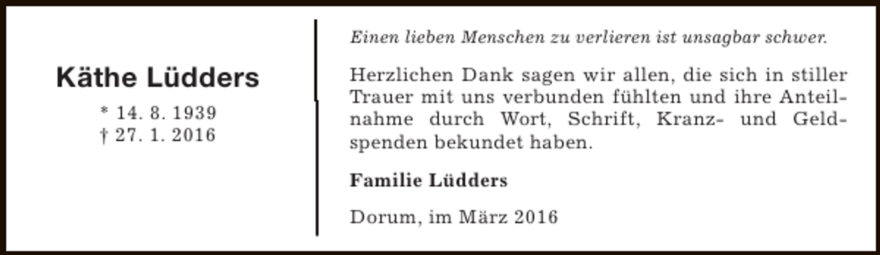<p>Einen lieben Menschen zu verlieren ist unsagbar schwer.</p><p>Käthe Lüdders<br />* 14. 8. 1939<br />† 27. 1. 2016</p><p>Herzlichen Dank sagen wir allen, die sich in stiller<br />Trauer mit uns verbunden fühlten und ihre Anteilnahme durch Wort, Schrift, Kranz- und Geldspenden bekundet haben.<br />Familie Lüdders<br />Dorum, im März 2016</p>