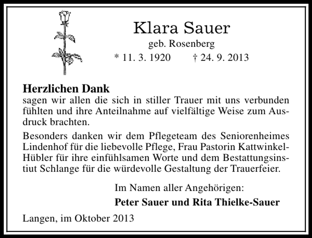 <p>Klara Sauer</p><p>geb. Rosenberg<br />* 11. 3. 1920<br />† 24. 9. 2013</p><p>Herzlichen Dank</p><p>sagen wir allen die sich in stiller Trauer mit uns verbunden<br />fühlten und ihre Anteilnahme auf vielfältige Weise zum Ausdruck brachten.<br />Besonders danken wir dem Pflegeteam des Seniorenheimes<br />Lindenhof für die liebevolle Pflege, Frau Pastorin KattwinkelHübler für ihre einfühlsamen Worte und dem Bestattungsinstiut Schlange für die würdevolle Gestaltung der Trauerfeier.<br />Im Namen aller Angehörigen:<br />Peter Sauer und Rita Thielke-Sauer<br />Langen, im Oktober 2013</p>