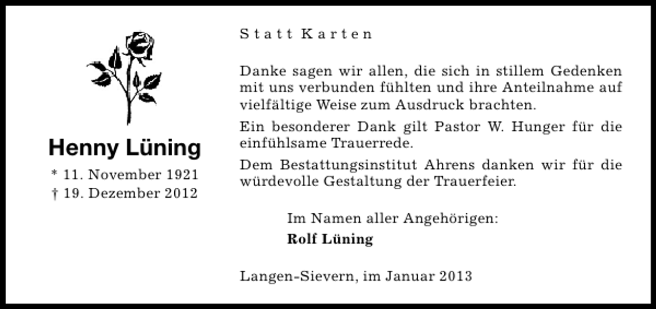 <p>Statt Karten</p><p>Henny Lüning<br />* 11. November 1921<br />† 19. Dezember 2012</p><p>Danke sagen wir allen, die sich in stillem Gedenken<br />mit uns verbunden fühlten und ihre Anteilnahme auf<br />vielfältige Weise zum Ausdruck brachten.<br />Ein besonderer Dank gilt Pastor W. Hunger für die<br />einfühlsame Trauerrede.<br />Dem Bestattungsinstitut Ahrens danken wir für die<br />würdevolle Gestaltung der Trauerfeier.<br />Im Namen aller Angehörigen:<br />Rolf Lüning<br />Langen-Sievern, im Januar 2013</p>