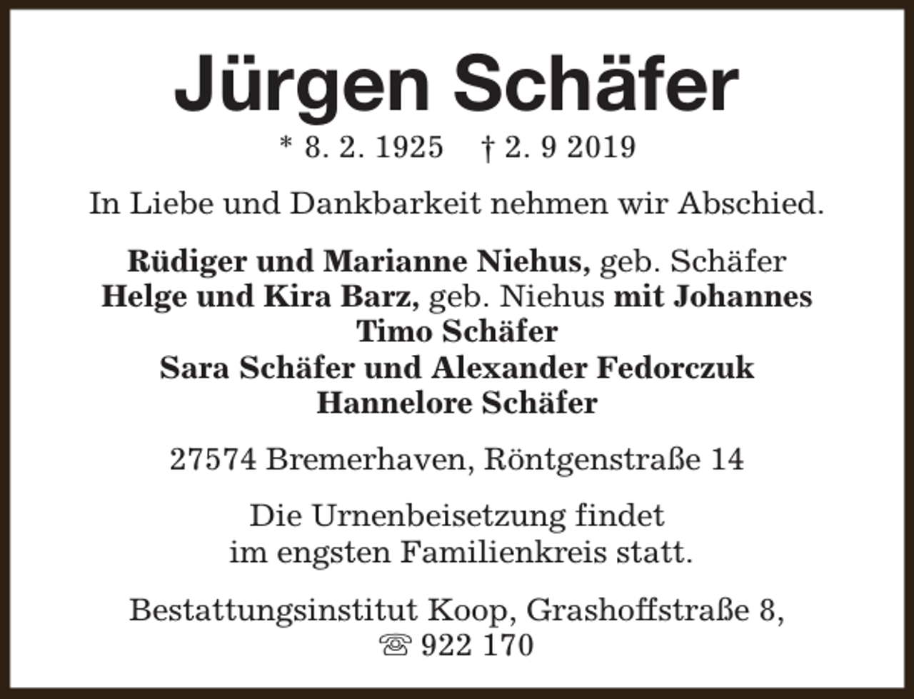 <p>Jürgen Schäfer<br />* 8. 2. 1925</p><p>† 2. 9 2019</p><p>In Liebe und Dankbarkeit nehmen wir Abschied.<br />Rüdiger und Marianne Niehus, geb. Schäfer<br />Helge und Kira Barz, geb. Niehus mit Johannes<br />Timo Schäfer<br />Sara Schäfer und Alexander Fedorczuk<br />Hannelore Schäfer<br />27574 Bremerhaven, Röntgenstraße 14<br />Die Urnenbeisetzung findet<br />im engsten Familienkreis statt.<br />Bestattungsinstitut Koop, Grashoffstraße 8,<br />s 922 170</p>