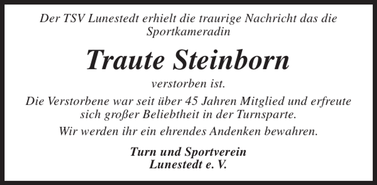 <p>Der TSV Lunestedt erhielt die traurige Nachricht das die<br />Sportkameradin</p><p>Traute Steinborn</p><p>verstorben ist.<br />Die Verstorbene war seit über 45 Jahren Mitglied und erfreute<br />sich großer Beliebtheit in der Turnsparte.<br />Wir werden ihr ein ehrendes Andenken bewahren.<br />Turn und Sportverein<br />Lunestedt e. V.</p>
